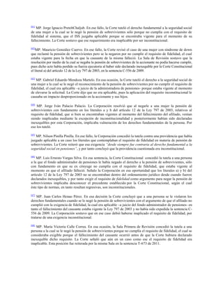[61]

MP. Jorge Ignacio PreteltChaljub. En ese fallo, la Corte tuteló el derecho fundamental a la seguridad social
de una mujer a la cual se le negó la pensión de sobrevivientes sólo porque no cumplía con el requisito de
fidelidad al sistema, que el ISS juzgaba aplicable porque se encontraba vigente para el momento de su
fallecimiento. La Corte sostuvo que ese requerimiento era inaplicable por ser inconstitucional.
[62]

MP. Mauricio González Cuervo. En ese fallo, la Corte revisó el caso de una mujer con síndrome de down
que reclamó la pensión de sobrevivientes pero se la negaron por no cumplir el requisito de fidelidad, el cual
estaba vigente para la fecha en que la causante de la misma falleció. La Sala de Revisión sostuvo que la
resolución por medio de la cual se negaba la pensión de sobrevivientes de la accionante no podía hacerse cumplir,
pues dicho acto había perdido su fuerza ejecutoria al haber sido declarado inexequible por la Corte Constitucional
el literal a) del artículo 12 de la Ley 797 de 2003, en la sentencia C-556 de 2009.
[63]

MP. Gabriel Eduardo Mendoza Martelo. En esa ocasión, la Corte tuteló el derecho a la seguridad social de
una mujer a la cual se le negó el reconocimiento de la pensión de sobrevivientes por no cumplir el requisito de
fidelidad, el cual era aplicable –a juicio de la administradora de pensiones- porque estaba vigente al momento
de elevarse la solicitud. La Corte dijo que no era aplicable, pues la aplicación del requisito inconstitucional le
causaba un impacto desproporcionado en la accionante y sus hijos.
[64]

MP. Jorge Iván Palacio Palacio. La Corporación resolvió que al negarle a una mujer la pensión de
sobrevivientes con fundamento en los literales a y b del artículo 12 de la Ley 797 de 2003, relativos al
requisito de fidelidad, que si bien se encontraban vigentes al momento del fallecimiento del afiliado, venían
siendo inaplicadas mediante la excepción de inconstitucionalidad y posteriormente habían sido declaradas
inexequibles por esta Corporación, implicaba vulneración de los derechos fundamentales de la persona. Por
eso los tuteló.
[65]

MP. Nilson Pinilla Pinilla. En ese fallo, la Corporación concedió la tutela contra una providencia que había
juzgado aplicable a un caso los literales que contemplaban el requisito de fidelidad en materia de pensión de
sobrevivientes. La Corte reiteró que esa exigencia “desde siempre fue contraria al derecho fundamental a la
seguridad social en pensiones”, y por tanto concluyó que la providencia cuestionada era inconstitucional.
[66]

MP. Luis Ernesto Vargas Silva. En esa sentencia, la Corte Constitucional concedió la tutela a una persona
a la que el fondo administrador de pensiones le había negado el derecho a la pensión de sobrevivientes, sólo
con fundamento en que su ex cónyuge no cumplía con el requisito de fidelidad, que estaba vigente al
momento en que el afiliado falleció. Señalo la Corporación en esa oportunidad que los literales a) y b) del
artículo 12 de la Ley 797 de 2003 no se encontraban dentro del ordenamiento jurídico desde cuando fueron
declarados inexequibles, y por tanto exigir el requisito de fidelidad como argumento para negar la pensión de
sobrevivientes implicaba desconocer el precedente establecido por la Corte Constitucional, según el cual
éste tipo de normas, en tanto resultan regresivas, son inconstitucionales.
[67]

MP. Juan Carlos Henao Pérez. En esa decisión la Corte concluyó que a una persona se le violaron los
derechos fundamentales cuando se le negó la pensión de sobrevivientes con el argumento de que el afiliado no
cumplió con la exigencia de fidelidad, la cual era aplicable –a juicio del fondo administrador de pensiones- en
tanto el fallecimiento del causante estaba vigente la Ley 797 de 2003 y no había sido expedida la sentencia C556 de 2009. La Corporación sostuvo que en ese caso debió haberse inaplicado el requisito de fidelidad, por
tratarse de una exigencia inconstitucional.
[68]

MP. María Victoria Calle Correa. En esa ocasión, la Sala Primera de Revisión concedió la tutela a una
persona a la cual se le negó la pensión de sobrevivientes porque no cumplía el requisito de fidelidad, el cual se
consideraba exigible porque el fallecimiento del causante ocurrió antes de que la Corte hubiera declarado
inexequible dicho requisito. La Corte señaló que aún en un caso como ese el requisito de fidelidad era
inaplicable. Esta posición fue reiterada por la misma Sala en la sentencia T-673 de 2011.

 