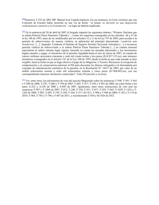 [69]

Sentencia T-522 de 2001 MP. Manuel José Cepeda Espinosa. En esa sentencia, la Corte concluyó que una
Comisión de Fiscales había incurrido en una vía de hecho “al fundar su decisión en una disposición
evidentemente contraria a la Constitución”, en lugar de haberla inaplicado.
[70]

En la sentencia del 20 de abril de 2007 el Juzgado impartió las siguientes órdenes: “Primero: Declarar que
la señora Patricia Elena Nanclares Taborda […] reúne los requisitos consagrados en los artículos 46 y 47 de
la ley 100 de 1993, antes de ser modificados por los artículos 12 y 13 de la Ley 797 de 2003; para acceder a la
pensión de sobrevivientes de manera vitalicia, en aplicación del principio denominado „condición más
beneficiosa‟ […]. Segundo: Condenar al Instituto de Seguros Sociales Seccional Antioquia […] a reconocer
pensión vitalicia de sobreviviente a la señora Patricia Elena Nanclares Taborda […] en cuantía mensual
equivalente al salario mínimo legal vigente, teniendo en cuenta las mesadas adicionales y los incrementos
legales anuales; y pagar, el retroactivo de la pensión, liquidado hasta el mes de marzo de 2007, en cuantía de
catorce millones seiscientos cincuenta y siete mil ciento treinta y tres pesos ($14‟657.133.oo), más intereses
moratorios consagrados en el artículo 141 de la Ley 100 de 1993, desde la fecha en que cada mesada se hizo
exigible, hasta la fecha en que se haga efectivo el pago de la obligación. || Tercero: Reconocer la excepción de
compensación y en consecuencia autorizar al ISS para descontar los dineros entregados a la demandante por
concepto de indemnización sustitutiva de la pensión, en la Resolución N° 18417 de 2005, por valor de un
millón ochocientos sesenta y ocho mil ochocientos ochenta y cinco pesos ($1‟868.885.oo), con sus
correspondientes intereses moratorios comerciales”. Folio 50 (anverso y reverso).
[71]

Ver, entre otros, los salvamentos de voto del suscrito Magistrado sobre las sentencias T-590, T-591, T-643
y T-840 de 2006; T-247, T-680 y T-794 de 2007; T-402, T-417, T-436 y T-891 de 2008, así como frente a los
autos A-222 y A-256 de 2006 y A-045 de 2007. Igualmente, entre otras, aclaraciones de voto ante las
sentencias T-987 y T-1066 de 2007; T-012, T-240, T-350, T-831, T-871, T-925, T-945, T-1029, T-1263 y T1265 de 2008; T-093, T-095, T-199, T-249, T-364, T-517, SU-811, T-904 y T-906 de 2009; T-103 y T-119 de
2010; T-464, T-703 y T-786 y T-867 de 2011; y recientemente T-010 y SU-026 de 2012

 