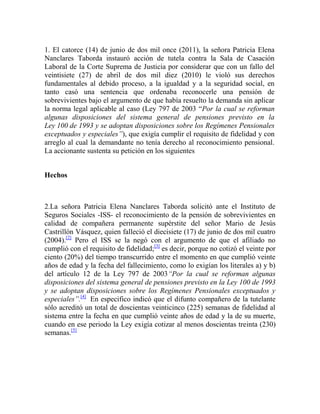1. El catorce (14) de junio de dos mil once (2011), la señora Patricia Elena
Nanclares Taborda instauró acción de tutela contra la Sala de Casación
Laboral de la Corte Suprema de Justicia por considerar que con un fallo del
veintisiete (27) de abril de dos mil diez (2010) le violó sus derechos
fundamentales al debido proceso, a la igualdad y a la seguridad social, en
tanto casó una sentencia que ordenaba reconocerle una pensión de
sobrevivientes bajo el argumento de que había resuelto la demanda sin aplicar
la norma legal aplicable al caso (Ley 797 de 2003 “Por la cual se reforman
algunas disposiciones del sistema general de pensiones previsto en la
Ley 100 de 1993 y se adoptan disposiciones sobre los Regímenes Pensionales
exceptuados y especiales”), que exigía cumplir el requisito de fidelidad y con
arreglo al cual la demandante no tenía derecho al reconocimiento pensional.
La accionante sustenta su petición en los siguientes
Hechos

2.La señora Patricia Elena Nanclares Taborda solicitó ante el Instituto de
Seguros Sociales -ISS- el reconocimiento de la pensión de sobrevivientes en
calidad de compañera permanente supérstite del señor Mario de Jesús
Castrillón Vásquez, quien falleció el diecisiete (17) de junio de dos mil cuatro
(2004).[2] Pero el ISS se la negó con el argumento de que el afiliado no
cumplió con el requisito de fidelidad;[3] es decir, porque no cotizó el veinte por
ciento (20%) del tiempo transcurrido entre el momento en que cumplió veinte
años de edad y la fecha del fallecimiento, como lo exigían los literales a) y b)
del artículo 12 de la Ley 797 de 2003“Por la cual se reforman algunas
disposiciones del sistema general de pensiones previsto en la Ley 100 de 1993
y se adoptan disposiciones sobre los Regímenes Pensionales exceptuados y
especiales”.[4] En especifico indicó que el difunto compañero de la tutelante
sólo acreditó un total de doscientas veinticinco (225) semanas de fidelidad al
sistema entre la fecha en que cumplió veinte años de edad y la de su muerte,
cuando en ese periodo la Ley exigía cotizar al menos doscientas treinta (230)
semanas.[5]

 
