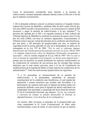 Como la peticionaria consideraba tener derecho a la pensión de
sobrevivientes, instauró demanda ordinaria laboral contra el ISS con el fin de
que le ordenara reconocérsela.
3. De la demanda ordinaria conoció en primera instancia el Juzgado Catorce
Laboral del Circuito de Medellín y mediante fallo de abril veinte (20) de dos
mil siete (2007) accedió a las pretensiones, y en consecuencia le ordenó al ISS
reconocer y pagar la pensión de sobrevivientes a la hoy tutelante.[6] La
decisión fue apelada por el ISS y en segunda instancia la Sala Laboral del
Tribunal Superior de Medellín la confirmó en sentencia de marzo once (11) de
dos mil ocho (2008), con base en similares argumentos. Concretamente, el
Tribunal sostuvo que por virtud del principio de la condición más beneficiosa,
por una parte, y del principio de progresividad, por otra, en materia de
seguridad social la norma aplicable al caso de la demandante no debía ser la
consagrada en la Ley 797 de 2003 “Por la cual se reforman algunas
disposiciones del sistema general de pensiones previsto en la Ley 100 de 1993
y se adoptan disposiciones sobre los Regímenes Pensionales exceptuados y
especiales”, sino la versión original de la Ley 100 de 1993 “Por la cual se
crea el sistema de seguridad social integral y se dictan otras disposiciones”,
porque una ley posterior no puede desmontar las mejorías institucionales en
las condiciones de existencia de una persona que ha cotizado bajo normas
anteriores que le eran menos gravosas, pues a la luz de Constitución las
modificaciones de la legislación deben ser para mejorar las condiciones de los
administrados.[7] Entre las motivaciones pueden leerse las siguientes:
“[…] Es procedente el reconocimiento de la pensión de
sobrevivientes a la demandante, atendiendo al principio
constitucional de la condición más beneficiosa, el cual manda dar
aplicación a normas anteriores que resulten más favorables a la
peticionaria, de vigencia tanto para el régimen de prima media con
prestación definida, como para el régimen de ahorro individual con
solidaridad. Este postulado se desprende del inciso final del artículo
53 de la Constitución Nacional, que dispone: „La ley, los contratos
y convenios de trabajo no pueden menoscabar la libertad, la
dignidad humana, ni los derechos de los trabajadores‟.
Así mismo, debe invocarse el principio de la progresividad que
viene sosteniendo la H. Corte Constitucional, en fallos tanto
constitucionales, como de tutela, el cual consiste en que en materia

 