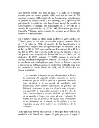 que cumplió veinte (20) años de edad y la fecha de la muerte,
cuando para ese mismo período debió acreditar un total de 230
semanas cotizadas, NO cumpliendo así los requisitos exigidos para
la pensión de sobrevivientes‟.|| Sin embargo, en la aplicación del
principio de la condición más beneficiosa, otorgó la pensión de
sobrevivientes reclamada, con fundamento en lo previsto en el
artículo 46 original de la Ley 100 de 1993, al encontrar que en vida
Castrillón Vásquez, había cotizado 26 semanas en el último año
anterior a su fallecimiento.
En el anterior orden de ideas, surge evidente el yerro jurídico del
Tribunal, pues, en este caso, en atención a que el causante falleció
el 17 de julio de 2004, el derecho de los beneficiarios a la
prestación de supervivencia está gobernado por los artículos 12 y 13
de la Ley 797 de 2003, que modificaron los artículos 46 y 47 de la
ley 100 de 1993, por lo que le asiste razón a la censura. || Ello es
así, porque como lo asentó esta Sala de la Corte en el fallo del 3 de
diciembre de 2007, radicado N° 28876, cuando la muerte del
afiliado acontece en vigencia del artículo 12 de la Ley 797 de 2003,
es esta la normatividad aplicable para efectos de dirimir el derecho
a la pensión de sobrevivientes; esa postura fue reiterada entre otras
en sentencia de 20 de febrero de 2008, rad. N° 32649. En esta
última puntualizó:
„… es acertada la imputación que el recurrente le hizo a
la sentencia de segundo grado, respecto al marco
normativo que se debió acoger en la presente contienda
para dirimirla y la no cabida de condición más
beneficiosa; pues resulta equivocada la postura del
Tribunal consistente en que por virtud a este principio,
era aplicable la disposición anterior a la ley 797 de
2003, concretamente el artículo 46 de la Ley 100 de 1993
en su versión original; por razón de que realmente la
norma que rige el asunto es la vigente para el momento
de la ocurrencia de la muerte de la afiliada y a sus
requisitos es que debe ceñirse los beneficiarios de la
causante‟.
Al no aplicarse por vía de excepción, el principio de la condición de
condición más beneficiosa, impera el principio general según el

 