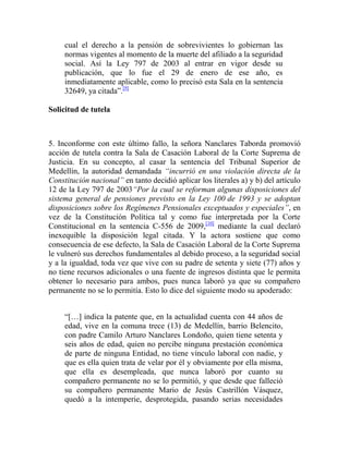 cual el derecho a la pensión de sobrevivientes lo gobiernan las
normas vigentes al momento de la muerte del afiliado a la seguridad
social. Así la Ley 797 de 2003 al entrar en vigor desde su
publicación, que lo fue el 29 de enero de ese año, es
inmediatamente aplicable, como lo precisó esta Sala en la sentencia
32649, ya citada”.[9]
Solicitud de tutela

5. Inconforme con este último fallo, la señora Nanclares Taborda promovió
acción de tutela contra la Sala de Casación Laboral de la Corte Suprema de
Justicia. En su concepto, al casar la sentencia del Tribunal Superior de
Medellín, la autoridad demandada “incurrió en una violación directa de la
Constitución nacional” en tanto decidió aplicar los literales a) y b) del artículo
12 de la Ley 797 de 2003“Por la cual se reforman algunas disposiciones del
sistema general de pensiones previsto en la Ley 100 de 1993 y se adoptan
disposiciones sobre los Regímenes Pensionales exceptuados y especiales”, en
vez de la Constitución Política tal y como fue interpretada por la Corte
Constitucional en la sentencia C-556 de 2009,[10] mediante la cual declaró
inexequible la disposición legal citada. Y la actora sostiene que como
consecuencia de ese defecto, la Sala de Casación Laboral de la Corte Suprema
le vulneró sus derechos fundamentales al debido proceso, a la seguridad social
y a la igualdad, toda vez que vive con su padre de setenta y siete (77) años y
no tiene recursos adicionales o una fuente de ingresos distinta que le permita
obtener lo necesario para ambos, pues nunca laboró ya que su compañero
permanente no se lo permitía. Esto lo dice del siguiente modo su apoderado:
“[…] indica la patente que, en la actualidad cuenta con 44 años de
edad, vive en la comuna trece (13) de Medellín, barrio Belencito,
con padre Camilo Arturo Nanclares Londoño, quien tiene setenta y
seis años de edad, quien no percibe ninguna prestación económica
de parte de ninguna Entidad, no tiene vínculo laboral con nadie, y
que es ella quien trata de velar por él y obviamente por ella misma,
que ella es desempleada, que nunca laboró por cuanto su
compañero permanente no se lo permitió, y que desde que falleció
su compañero permanente Mario de Jesús Castrillón Vásquez,
quedó a la intemperie, desprotegida, pasando serias necesidades

 
