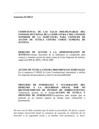 Sentencia SU158/13

COMPETENCIA DE LAS SALAS DISCIPLINARIAS DEL
CONSEJO SECCIONAL DE LA JUDICATURA Y DEL CONSEJO
SUPERIOR DE LA JUDICATURA PARA CONOCER DE
ACCION DE TUTELA CONTRA CORTE SUPREMA DE
JUSTICIA

DERECHO DE ACCESO A LA ADMINISTRACION DE
JUSTICIA-Consejo Seccional de la Judicatura es competente para
conocer y tramitar acción de tutela contra la Corte Suprema de Justicia,
según auto 004 de 2004 y 100 de 2008

ACCION DE TUTELA CONTRA PROVIDENCIAS JUDICIALESEn la sentencia C-590/05 la Corte Constitucional sistematizó y unificó
los requisitos de procedencia y motivos de procedibilidad

PRINCIPIO DE INMEDIATEZ Y VULNERACION DEL
DERECHO A LA SEGURIDAD SOCIAL POR NO
RECONOCIMIENTO DE PENSION DE SOBREVIVIENTESVulneración persiste en el tiempo/ACCION DE TUTELA Y
PRINCIPIO DE INMEDIATEZ-Excepciones para aceptar que se
presente en un extenso espacio de tiempo entre vulneración y
presentación

En este caso la Sala considera que la tutela es procedente. En efecto, a pesar
del tiempo trascurrido desde la sentencia de casación, la violación de los
derechos a la seguridad social y al mínimo vital permanece; es decir,

 