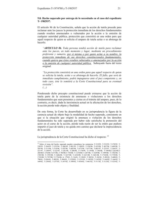 Expedientes T-1974780 y T-1982937                                                                   21


5.8. Hecho superado por entrega de lo necesitado en el caso del expediente
T- 1982937.

El artículo 86 de la Constitución, señala que la acción de tutela procede para
reclamar ante los jueces la protección inmediata de los derechos fundamentales
cuando resulten amenazados o vulnerados por la acción o la omisión de
cualquier autoridad pública, protección que consistirá en una orden para que
aquél respecto de quien se solicita el amparo de tutela actúe o se abstenga de
hacerlo.

      “ARTICULO 86. Toda persona tendrá acción de tutela para reclamar
      ante los jueces, en todo momento y lugar, mediante un procedimiento
      preferente y sumario, por sí misma o por quien actúe a su nombre, la
      protección inmediata de sus derechos constitucionales fundamentales,
      cuando quiera que éstos resulten vulnerados o amenazados por la acción
      o la omisión de cualquier autoridad pública. Subrayado fuera del texto
      original.

      “La protección consistirá en una orden para que aquel respecto de quien
      se solicita la tutela, actúe o se abstenga de hacerlo. El fallo, que será de
      inmediato cumplimiento, podrá impugnarse ante el juez competente y, en
      todo caso, éste lo remitirá a la Corte Constitucional para su eventual
      revisión”.
      (…)

Ponderando dicho precepto constitucional puede extraerse que la acción de
tutela parte de la existencia de amenazas o violaciones a los derechos
fundamentales que sean presentes y ciertas en el trámite del amparo, pues, de lo
contrario, es decir, dada la inexistencia actual en la afectación de los derechos,
la acción pierde todo objeto y finalidad.

De esta forma, la Corte ha desarrollado en su jurisprudencia la figura de la
carencia actual de objeto bajo la modalidad de hecho superado, consistente en
que si la situación que originó la amenaza o violación de los derechos
fundamentales ha sido superada por haber sido satisfecha la pretensión del
actor en el curso de la acción, pierde toda razón de ser la orden que pudiera
impartir el juez de tutela y no queda otro camino que declarar la improcedencia
de la acción.

La jurisprudencia de la Corte Constitucional ha dicho al respecto: 32

32
  Sobre el tema del hecho superado pueden consultarse las sentencias T-519/92, T-535/92, T-570/92, T-
338/93, T-564/93, T-235/94, T-386/94, T-081/95, T-100/95, T-350/96, T-419/96, T-467/96, T-469/96, T-
505/96, T-513/96, T-519/96, T-592/96, T-605/96, T-675/96, T-677/96, T-085/97, T-225/97, T-264/97, T-
321/97, T-349/97, T-522/97, T-281/98, T-288/98, T-178/99, T-139/00, T-184/00, T-189/00,T-262/00,T-
268/00,T-276/00,T-673/00,,T-704/00,T-758/00, T-1278/00,T-1287/00, T-1429/00, T-1499/00, T-1502/00, T-
1585/00, T-1593/00, T-1606/00, T-1637/00, T-1654/00, T-1621/00, T-1681/00, T-1724/00, T-1739/00, T-
1743/00, T-1747/00, T-1754/00, A. 179/01, T-116/01, T-130/01, T-302/01, T-342/01, T-492/01, T-680/01, T-
798/01, T-856/01, T-902/01, T-944/01, T-1228/01, T-1235/01, T-102/02, T-162/02, T-164/02, T-166/02, T-
169/02, T-250/02, T-257/02, T-347/02, T-349/02, T-434/02, T-461/02, T-511/02, T-512/02, T-525/02, T-
 