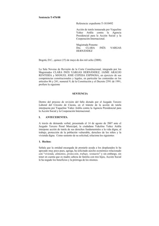 Sentencia T-476/08

                                  Referencia: expediente T-1810492

                                  Acción de tutela instaurada por Yaqueline
                                  Yañez Ardila contra la Agencia
                                  Presidencial para la Acción Social y la
                                  Cooperación Internacional.

                                  Magistrada Ponente:
                                  Dra.    CLARA       INÉS       VARGAS
                                  HERNÁNDEZ


Bogotá, D.C., quince (15) de mayo de dos mil ocho (2008).


La Sala Novena de Revisión de la Corte Constitucional, integrada por los
Magistrados CLARA INÉS VARGAS HERNÁNDEZ, JAIME ARAÚJO
RENTERÍA y MANUEL JOSÉ CEPEDA ESPINOSA, en ejercicio de sus
competencias constitucionales y legales, en particular las contenidas en los
artículos 86 y 241, numeral 9, de la Constitución y el Decreto 2591 de 1991,
profiere la siguiente


                              SENTENCIA


Dentro del proceso de revisión del fallo dictado por el Juzgado Tercero
Laboral del Circuito de Cúcuta, en el trámite de la acción de tutela
interpuesta por Yaqueline Yañez Ardila contra la Agencia Presidencial para
la Acción Social y la Cooperación Internacional.

I.    ANTECEDENTES.

A través de demanda verbal, presentada el 14 de agosto de 2007 ante el
Juzgado Tercero Penal Municipal, la ciudadana Yakeline Yañez Ardila
interpone acción de tutela de sus derechos fundamentales a la vida digna, al
trabajo, protección de la población vulnerable, derechos de los niños y la
vivienda digna. Como sustento de su solicitud, relaciona los siguientes

1. Hechos:

Señala que la entidad encargada de prestarle ayuda a los desplazados le ha
apoyado muy poco pues, agrega, ha solicitado auxilio económico relacionado
con “vivienda, alimentos, protección, trabajo, vestuario” y sin embargo, sin
tener en cuenta que es madre cabeza de familia con tres hijos, Acción Social
le ha negado los beneficios y la prórroga de los mismos.
 