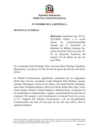 República Dominicana
TRIBUNAL CONSTITUCIONAL
Sentencia TC/0184/14. Expediente núm. TC-01-2013-0050, relativo a la acción directa de inconstitucionalidad incoada
por la Asociación de Industrias de Bebidas Gaseosas Inc. contra el artículo 2 de la Ley núm. 28-01, de Desarrollo
Fronterizo, del primero (1º) de febrero de dos mil uno (2001).
Página 1 de 21
EN NOMBRE DE LA REPÚBLICA
SENTENCIA TC/0184/14
Referencia: Expediente núm. TC-01-
2013-0050, relativo a la acción
directa de inconstitucionalidad
incoada por la Asociación de
Industrias de Bebidas Gaseosas Inc.
contra el artículo 2 de la Ley núm. 28-
01, de Desarrollo Fronterizo, del
primero (1º) de febrero de dos mil
uno (2001).
En el municipio Santo Domingo Oeste, provincia Santo Domingo, República
Dominicana, a los quince (15) días del mes de agosto del año dos mil catorce
(2014).
El Tribunal Constitucional, regularmente constituido por los magistrados
Milton Ray Guevara, presidente; Leyda Margarita Piña Medrano, primera
sustituta; Hermógenes Acosta de los Santos, Ana Isabel Bonilla Hernández,
Justo Pedro Castellanos Khoury, Jottin Cury David, Rafael Díaz Filpo, Víctor
Gómez Bergés, Wilson S. Gómez Ramírez e Idelfonso Reyes, en ejercicio de
sus competencias constitucionales y legales, específicamente las previstas en
el artículo 185, numeral 1, de la Constitución y el artículo 36 de la Ley núm.
137-11, Orgánica del Tribunal Constitucional y de los Procedimientos
Constitucionales del trece (13) de junio de dos mil once (2011), dicta la
siguiente sentencia:
 