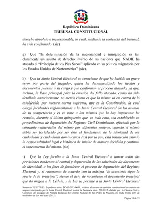 República Dominicana
TRIBUNAL CONSTITUCIONAL
derecho absoluto e incuestionable, lo cual, mediante la sentencia del tribunal,
ha sido confirmado. (sic)
g) Que “la determinación de la nacionalidad e inmigración es tan
claramente un asunto de derecho interno de las naciones que NADIE ha
atacado el “Principio de los Pies Secos” aplicado en su política migratoria por
los Estados Unidos de Norteamérica” (sic).
h) Que la Junta Central Electoral es consciente de que ha habido un grave
error por parte del juzgador, quien ha desnaturalizado los hechos y
documentos puestos a su cargo y que conforman el proceso atacado, ya que,
incluso, la base principal para la emisión del fallo atacado, como ha sido
detallado anteriormente, no menos cierto es que la misma va en contra de lo
establecido por nuestra norma suprema, que es la Constitución, la cual
otorga facultades reglamentarias a la Junta Central Electoral en los asuntos
de su competencia y es en base a las mismas que la hoy impetrante ha
resuelto, durante el último quinquenio que, en todo caso, sea establecido un
procedimiento de depuración del Registro Civil Dominicano, afectado por la
constante vulneración del mismo por diferentes motivos, cuando el mismo
debía ser fortalecido por ser éste el fundamento de la identidad de los
ciudadanos y ciudadanas dominicanos (as) por lo que, esta institución asumió
la responsabilidad legal e histórica de iniciar de manera decidida y continua
el saneamiento del mismo. (sic)
i) Que la Ley faculta a la Junta Central Electoral a tomar todas las
previsiones tendentes al control y depuración de las solicitudes de documento
de identidad, a los fines de fortalecer el proceso de depuración del Registro
Electoral y, si razonamos de acuerdo con la máxima “lo accesorio sigue la
suerte de lo principal”, siendo el acta de nacimiento el documento principal
que da origen a la Cédula, y la Ley le permite a la Junta Central Electoral
Sentencia TC/0275/13. Expediente núm. TC-05-2013-0036, relativo al recurso de revisión constitucional en materia de
amparo interpuesto por la Junta Central Electoral, contra la Sentencia núm. 708-2012, dictada por la Cámara Civil y
Comercial del Juzgado de Primera Instancia del Distrito Judicial de San Pedro de Macorís, en fecha treinta (30) de
noviembre de dos mil doce (2012).
Página 10 de 53

 