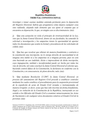 República Dominicana
TRIBUNAL CONSTITUCIONAL
investigar y tomar cuentas medidas entienda pertinente para la depuración
del Registro Electoral, habría que preguntarse cómo depura cualquier cosa
sino radiando, alejando todo elemento que sea ajeno al conjunto que se
encuentra en depuración, lo que, en ningún caso es discriminatorio. (sic)
j) Que esta actuación no viola el principio de irretroactividad de la Ley,
sino que la Junta Central Electoral, dentro de sus facultades, ha sometido la
solicitud a investigación y los amparitas tienen la oportunidad de aportar
todos los documentos que avalen la licitud y procedencia de las solicitudes de
cédula. (sic)
k) Que hay que recalcar que obtener de manera fraudulenta y contraria a
la constitución una inscripción, no le otorga derecho de nacionalidad ni de
ninguna otra índole ni a los amparitas ni a ninguna persona, pues no está
sino haciendo un uso indebido, ilícito e improcedente de dicha inscripción,
cuya impugnación, nulidad e inconformidad puede ser hecha por todas las
vías de derecho, tal como concluyó la Junta Central Electoral al solicitar que,
haciendo control difuso de la Constitución, la declarara no conforme con la
Constitución y en consecuencia, de pleno derecho, nulo. (sic)
l) Que mediante Resolución 12-2007, la Junta Central Electoral, en
procura del saneamiento del Registro Civil procede a establecer controles
mediante los cuales establece el procedimiento para la suspensión provisional
de la expedición de actas de Estado Civil viciadas o instrumentadas de
manera irregular, es decir, actas que han sido inscritas de forma fraudulenta,
ilegal y en violación de la Constitución de la República, instruyendo en ese
sentido a los Oficiales del Estado Civil a examinar minuciosamente las Actas
de Nacimiento o de cualquier otros documentos relativos al Estado Civil de la
personas. (sic)
Sentencia TC/0275/13. Expediente núm. TC-05-2013-0036, relativo al recurso de revisión constitucional en materia de
amparo interpuesto por la Junta Central Electoral, contra la Sentencia núm. 708-2012, dictada por la Cámara Civil y
Comercial del Juzgado de Primera Instancia del Distrito Judicial de San Pedro de Macorís, en fecha treinta (30) de
noviembre de dos mil doce (2012).
Página 11 de 53

 