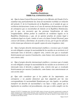 República Dominicana
TRIBUNAL CONSTITUCIONAL
m) Que la Junta Central Electoral instruyó a los Oficiales del Estado Civil a
examinar muy particularmente las Actas de nacimiento recibidas en violación
del artículo 11 de la Constitución de la República, en el sentido de que se
recibieron declaraciones (como en el caso de marras) declaraciones de hijos
de extranjeros que se encontraban de tránsito en la República Dominicana,
por lo que, era necesario que las personas beneficiarias de tales
irregularidades, debían probar la condición de residentes legales en la
República Dominicana, y que, de no aportar pruebas de estatus legal o
residencia legal en el país, remitir el caso a la Junta Central Electoral, para
conocer del mismo y determinar, de acuerdo a la Ley, por lo que los oficiales
civiles tienen que abstenerse de expedir copias de actas irregulares. (sic)
n) Que el propio derecho internacional establece y reconoce que el estado
no está obligado a otorgar la nacionalidad de los nacidos en su territorio si el
interesado tiene el derecho a adquirir otra, criterio éste que es recalcado
históricamente por nuestra Constitución, como hemos visto anteriormente en
este criterio. (sic)
o) Que el propio derecho internacional establece y reconoce que el estado
no está obligado a otorgar la nacionalidad de los nacidos en su territorio si el
interesado tiene el derecho a adquirir otra, criterio éste que es recalcado
históricamente por nuestra Constitución, como hemos visto anteriormente en
este escrito. (sic)
p) Que cabe considerar que si los padres de los impetrantes, son
extranjeros y no pueden demostrar que han adquirido por las vías
correspondientes la nacionalidad Dominicana por vías legales, no podrían
transferir tal derecho de nacionalidad a sus hijos e hijas, puesto que la
legislación no establece tal procedimiento, sino que se debe cumplir con los
Sentencia TC/0275/13. Expediente núm. TC-05-2013-0036, relativo al recurso de revisión constitucional en materia de
amparo interpuesto por la Junta Central Electoral, contra la Sentencia núm. 708-2012, dictada por la Cámara Civil y
Comercial del Juzgado de Primera Instancia del Distrito Judicial de San Pedro de Macorís, en fecha treinta (30) de
noviembre de dos mil doce (2012).
Página 12 de 53

 