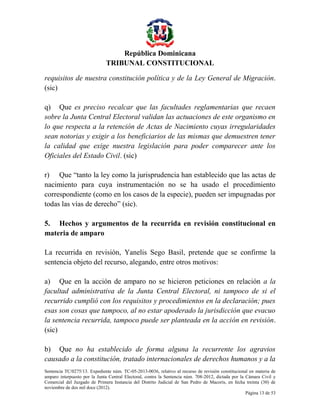 República Dominicana
TRIBUNAL CONSTITUCIONAL
requisitos de nuestra constitución política y de la Ley General de Migración.
(sic)
q) Que es preciso recalcar que las facultades reglamentarias que recaen
sobre la Junta Central Electoral validan las actuaciones de este organismo en
lo que respecta a la retención de Actas de Nacimiento cuyas irregularidades
sean notorias y exigir a los beneficiarios de las mismas que demuestren tener
la calidad que exige nuestra legislación para poder comparecer ante los
Oficiales del Estado Civil. (sic)
r) Que “tanto la ley como la jurisprudencia han establecido que las actas de
nacimiento para cuya instrumentación no se ha usado el procedimiento
correspondiente (como en los casos de la especie), pueden ser impugnadas por
todas las vías de derecho” (sic).
5. Hechos y argumentos de la recurrida en revisión constitucional en
materia de amparo
La recurrida en revisión, Yanelis Sego Basil, pretende que se confirme la
sentencia objeto del recurso, alegando, entre otros motivos:
a) Que en la acción de amparo no se hicieron peticiones en relación a la
facultad administrativa de la Junta Central Electoral, ni tampoco de si el
recurrido cumplió con los requisitos y procedimientos en la declaración; pues
esas son cosas que tampoco, al no estar apoderado la jurisdicción que evacuo
la sentencia recurrida, tampoco puede ser planteada en la acción en revisión.
(sic)
b) Que no ha establecido de forma alguna la recurrente los agravios
causado a la constitución, tratado internacionales de derechos humanos y a la
Sentencia TC/0275/13. Expediente núm. TC-05-2013-0036, relativo al recurso de revisión constitucional en materia de
amparo interpuesto por la Junta Central Electoral, contra la Sentencia núm. 708-2012, dictada por la Cámara Civil y
Comercial del Juzgado de Primera Instancia del Distrito Judicial de San Pedro de Macorís, en fecha treinta (30) de
noviembre de dos mil doce (2012).
Página 13 de 53

 
