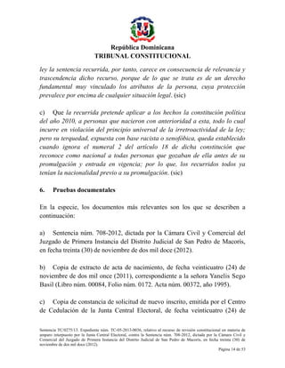 República Dominicana
TRIBUNAL CONSTITUCIONAL
ley la sentencia recurrida, por tanto, carece en consecuencia de relevancia y
trascendencia dicho recurso, porque de lo que se trata es de un derecho
fundamental muy vinculado los atributos de la persona, cuya protección
prevalece por encima de cualquier situación legal. (sic)
c) Que la recurrida pretende aplicar a los hechos la constitución política
del año 2010, a personas que nacieron con anterioridad a esta, todo lo cual
incurre en violación del principio universal de la irretroactividad de la ley;
pero su terquedad, expuesta con base racista o xenofóbica, queda establecido
cuando ignora el numeral 2 del artículo 18 de dicha constitución que
reconoce como nacional a todas personas que gozaban de ella antes de su
promulgación y entrada en vigencia; por lo que, los recurridos todos ya
tenían la nacionalidad previo a su promulgación. (sic)
6.

Pruebas documentales

En la especie, los documentos más relevantes son los que se describen a
continuación:
a) Sentencia núm. 708-2012, dictada por la Cámara Civil y Comercial del
Juzgado de Primera Instancia del Distrito Judicial de San Pedro de Macorís,
en fecha treinta (30) de noviembre de dos mil doce (2012).
b) Copia de extracto de acta de nacimiento, de fecha veinticuatro (24) de
noviembre de dos mil once (2011), correspondiente a la señora Yanelis Sego
Basil (Libro núm. 00084, Folio núm. 0172. Acta núm. 00372, año 1995).
c) Copia de constancia de solicitud de nuevo inscrito, emitida por el Centro
de Cedulación de la Junta Central Electoral, de fecha veinticuatro (24) de
Sentencia TC/0275/13. Expediente núm. TC-05-2013-0036, relativo al recurso de revisión constitucional en materia de
amparo interpuesto por la Junta Central Electoral, contra la Sentencia núm. 708-2012, dictada por la Cámara Civil y
Comercial del Juzgado de Primera Instancia del Distrito Judicial de San Pedro de Macorís, en fecha treinta (30) de
noviembre de dos mil doce (2012).
Página 14 de 53

 