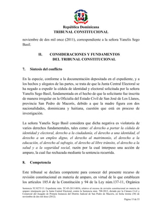 República Dominicana
TRIBUNAL CONSTITUCIONAL
noviembre de dos mil once (2011), correspondiente a la señora Yanelis Sego
Basil.
II.

7.

CONSIDERACIONES Y FUNDAMENTOS
DEL TRIBUNAL CONSTITUCIONAL

Síntesis del conflicto

En la especie, conforme a la documentación depositada en el expediente, y a
los hechos y alegatos de las partes, se trata de que la Junta Central Electoral se
ha negado a expedir la cédula de identidad y electoral solicitada por la señora
Yanelis Sego Basil, fundamentada en el hecho de que la solicitante fue inscrita
de manera irregular en la Oficialía del Estado Civil de San José de Los Llanos,
provincia San Pedro de Macorís, debido a que la madre figura con dos
nacionalidades, dominicana y haitiana, cuestión que está en proceso de
investigación.
La señora Yanelis Sego Basil considera que dicha negativa es violatoria de
varios derechos fundamentales, tales como: el derecho a portar la cédula de
identidad y electoral, derecho a la ciudadanía, el derecho a una identidad, el
derecho a un empleo digno, el derecho al matrimonio, el derecho a la
educación, el derecho al sufragio, el derecho al libre tránsito, el derecho a la
salud y a la seguridad social, razón por la cual interpuso una acción de
amparo, la cual fue rechazada mediante la sentencia recurrida.
8.

Competencia

Este tribunal se declara competente para conocer del presente recurso de
revisión constitucional en materia de amparo, en virtud de lo que establecen
los artículos 185.4 de la Constitución y 94 de la Ley núm.137-11, Orgánica
Sentencia TC/0275/13. Expediente núm. TC-05-2013-0036, relativo al recurso de revisión constitucional en materia de
amparo interpuesto por la Junta Central Electoral, contra la Sentencia núm. 708-2012, dictada por la Cámara Civil y
Comercial del Juzgado de Primera Instancia del Distrito Judicial de San Pedro de Macorís, en fecha treinta (30) de
noviembre de dos mil doce (2012).
Página 15 de 53

 
