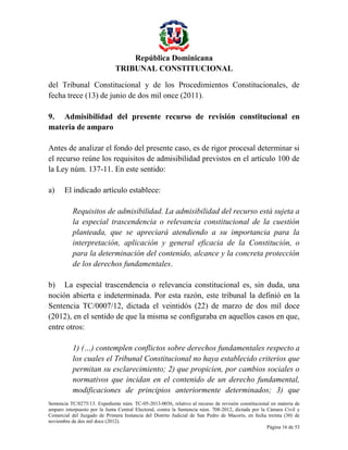 República Dominicana
TRIBUNAL CONSTITUCIONAL
del Tribunal Constitucional y de los Procedimientos Constitucionales, de
fecha trece (13) de junio de dos mil once (2011).
9. Admisibilidad del presente recurso de revisión constitucional en
materia de amparo
Antes de analizar el fondo del presente caso, es de rigor procesal determinar si
el recurso reúne los requisitos de admisibilidad previstos en el artículo 100 de
la Ley núm. 137-11. En este sentido:
a)

El indicado artículo establece:
Requisitos de admisibilidad. La admisibilidad del recurso está sujeta a
la especial trascendencia o relevancia constitucional de la cuestión
planteada, que se apreciará atendiendo a su importancia para la
interpretación, aplicación y general eficacia de la Constitución, o
para la determinación del contenido, alcance y la concreta protección
de los derechos fundamentales.

b) La especial trascendencia o relevancia constitucional es, sin duda, una
noción abierta e indeterminada. Por esta razón, este tribunal la definió en la
Sentencia TC/0007/12, dictada el veintidós (22) de marzo de dos mil doce
(2012), en el sentido de que la misma se configuraba en aquellos casos en que,
entre otros:
1) (…) contemplen conflictos sobre derechos fundamentales respecto a
los cuales el Tribunal Constitucional no haya establecido criterios que
permitan su esclarecimiento; 2) que propicien, por cambios sociales o
normativos que incidan en el contenido de un derecho fundamental,
modificaciones de principios anteriormente determinados; 3) que
Sentencia TC/0275/13. Expediente núm. TC-05-2013-0036, relativo al recurso de revisión constitucional en materia de
amparo interpuesto por la Junta Central Electoral, contra la Sentencia núm. 708-2012, dictada por la Cámara Civil y
Comercial del Juzgado de Primera Instancia del Distrito Judicial de San Pedro de Macorís, en fecha treinta (30) de
noviembre de dos mil doce (2012).
Página 16 de 53

 