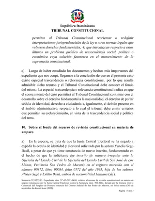 República Dominicana
TRIBUNAL CONSTITUCIONAL
permitan al Tribunal Constitucional reorientar o redefinir
interpretaciones jurisprudenciales de la ley u otras normas legales que
vulneren derechos fundamentales; 4) que introduzcan respecto a estos
últimos un problema jurídico de trascendencia social, política o
económica cuya solución favorezca en el mantenimiento de la
supremacía constitucional.
c) Luego de haber estudiado los documentos y hechos más importantes del
expediente que nos ocupa, llegamos a la conclusión de que en el presente caso
existe especial trascendencia o relevancia constitucional, por lo que resulta
admisible dicho recurso y el Tribunal Constitucional debe conocer el fondo
del mismo. La especial trascendencia o relevancia constitucional radica en que
el conocimiento del caso permitirá al Tribunal Constitucional continuar con el
desarrollo sobre el derecho fundamental a la nacionalidad, el derecho de portar
cédula de identidad, derecho a ciudadanía e, igualmente, el debido proceso en
el ámbito administrativo, respecto a lo cual el tribunal debe emitir criterios
que permitan su esclarecimiento, en vista de la trascendencia social y política
del tema.
10. Sobre el fondo del recurso de revisión constitucional en materia de
amparo
a) En la especie, se trata de que la Junta Central Electoral se ha negado a
expedir la cédula de identidad y electoral solicitada por la señora Yanelis Sego
Basil, a pesar de que ya tiene constancia de nuevo inscrito, fundamentado en
el hecho de que la solicitante fue inscrito de manera irregular ante la
Oficialía del Estado Civil de la Oficialía del Estado Civil de San José de Los
Llanos, Provincia San Pedro de Macorís en el registro marcado con el
número 00372, libro 00084, folio 0172 del año 1995, hija de los señores
Alisten Segó y Estilin Basil, ambos de nacionalidad haitiana (sic).
Sentencia TC/0275/13. Expediente núm. TC-05-2013-0036, relativo al recurso de revisión constitucional en materia de
amparo interpuesto por la Junta Central Electoral, contra la Sentencia núm. 708-2012, dictada por la Cámara Civil y
Comercial del Juzgado de Primera Instancia del Distrito Judicial de San Pedro de Macorís, en fecha treinta (30) de
noviembre de dos mil doce (2012).
Página 17 de 53

 