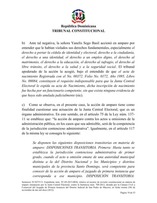 República Dominicana
TRIBUNAL CONSTITUCIONAL
b) Ante tal negativa, la señora Yanelis Sego Basil accionó en amparo por
entender que le habían violados sus derechos fundamentales, especialmente el
derecho a portar la cédula de identidad y electoral, derecho a la ciudadanía,
el derecho a una identidad, el derecho a un empleo digno, el derecho al
matrimonio, el derecho a la educación, el derecho al sufragio, el derecho al
libre tránsito, el derecho a la salud y a la seguridad social. El tribunal
apoderado de la acción la acogió, bajo el entendido de que el acta de
nacimiento Registrada con el No. 00372, Folio No. 0172, Año 1995, Libro
No. 00084, constituyen el requisito indispensable para que la Junta Central
Electoral le expida su acta de Nacimiento, dicha inscripción de nacimiento
fue hecha por un funcionario competente, sin que exista ninguna evidencia de
que haya sido anulada judicialmente (sic).
c) Como se observa, en el presente caso, la acción de amparo tiene como
finalidad cuestionar una actuación de la Junta Central Electoral, que es un
órgano administrativo. En este sentido, en el artículo 75 de la Ley núm. 13711 se establece que: “la acción de amparo contra los actos u omisiones de la
administración pública, en los casos que sea admisible, será de la competencia
de la jurisdicción contencioso administrativa”. Igualmente, en el artículo 117
de la misma ley se consagra lo siguiente:
Se disponen las siguientes disposiciones transitorias en materia de
amparo: DISPOSICIONES TRANSITORIA. Primera: Hasta tanto se
establezca la jurisdicción contenciosa administrativa de primer
grado, cuando el acto u omisión emane de una autoridad municipal
distinta a la del Distrito Nacional y los Municipios y distritos
municipales de la provincia Santo Domingo, será competente para
conocer de la acción de amparo el juzgado de primera instancia que
corresponda a ese municipio. DISPOSICIÓN TRANSITORIA.
Sentencia TC/0275/13. Expediente núm. TC-05-2013-0036, relativo al recurso de revisión constitucional en materia de
amparo interpuesto por la Junta Central Electoral, contra la Sentencia núm. 708-2012, dictada por la Cámara Civil y
Comercial del Juzgado de Primera Instancia del Distrito Judicial de San Pedro de Macorís, en fecha treinta (30) de
noviembre de dos mil doce (2012).
Página 18 de 53

 