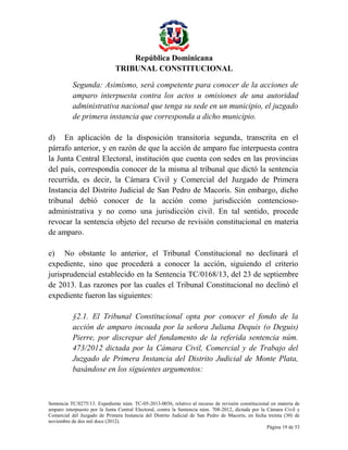 República Dominicana
TRIBUNAL CONSTITUCIONAL
Segunda: Asimismo, será competente para conocer de la acciones de
amparo interpuesta contra los actos u omisiones de una autoridad
administrativa nacional que tenga su sede en un municipio, el juzgado
de primera instancia que corresponda a dicho municipio.
d) En aplicación de la disposición transitoria segunda, transcrita en el
párrafo anterior, y en razón de que la acción de amparo fue interpuesta contra
la Junta Central Electoral, institución que cuenta con sedes en las provincias
del país, correspondía conocer de la misma al tribunal que dictó la sentencia
recurrida, es decir, la Cámara Civil y Comercial del Juzgado de Primera
Instancia del Distrito Judicial de San Pedro de Macorís. Sin embargo, dicho
tribunal debió conocer de la acción como jurisdicción contenciosoadministrativa y no como una jurisdicción civil. En tal sentido, procede
revocar la sentencia objeto del recurso de revisión constitucional en materia
de amparo.
e) No obstante lo anterior, el Tribunal Constitucional no declinará el
expediente, sino que procederá a conocer la acción, siguiendo el criterio
jurisprudencial establecido en la Sentencia TC/0168/13, del 23 de septiembre
de 2013. Las razones por las cuales el Tribunal Constitucional no declinó el
expediente fueron las siguientes:
§2.1. El Tribunal Constitucional opta por conocer el fondo de la
acción de amparo incoada por la señora Juliana Dequis (o Deguis)
Pierre, por discrepar del fundamento de la referida sentencia núm.
473/2012 dictada por la Cámara Civil, Comercial y de Trabajo del
Juzgado de Primera Instancia del Distrito Judicial de Monte Plata,
basándose en los siguientes argumentos:

Sentencia TC/0275/13. Expediente núm. TC-05-2013-0036, relativo al recurso de revisión constitucional en materia de
amparo interpuesto por la Junta Central Electoral, contra la Sentencia núm. 708-2012, dictada por la Cámara Civil y
Comercial del Juzgado de Primera Instancia del Distrito Judicial de San Pedro de Macorís, en fecha treinta (30) de
noviembre de dos mil doce (2012).
Página 19 de 53

 