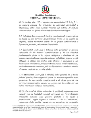 República Dominicana
TRIBUNAL CONSTITUCIONAL
§2.1.1. La Ley núm. 137-11 establece en sus artículos 7.2, 7.4 y 7.11,
de manera expresa, los principios de celeridad, efectividad y
oficiosidad, entre otras normas rectoras del sistema de justicia
constitucional, las que se encuentran concebidas como sigue:
7.2. Celeridad. Los procesos de justicia constitucional, en especial los
de tutela de los derechos fundamentales (como es la acción de
amparo), deben resolverse dentro de los plazos constitucional y
legalmente previstos y sin demora innecesaria.
7.4. Efectividad. Todo juez o tribunal debe garantizar la efectiva
aplicación de las normas constitucionales y de los derechos
fundamentales frente a los sujetos obligados o deudores de los
mismos, respetando las garantías mínimas del debido proceso y está
obligado a utilizar los medios más idóneos y adecuados a las
necesidades concretas de protección frente a cada cuestión planteada,
pudiendo conceder una tutela judicial diferenciada cuando lo amerite
el caso en razón de sus peculiaridades.
7.11. Oficiosidad. Todo juez o tribunal, como garante de la tutela
judicial efectiva, debe adoptar de oficio, las medidas requeridas para
garantizar la supremacía constitucional y el pleno goce de los
derechos fundamentales, aunque no hayan sido invocadas por las
partes o las hayan utilizado erróneamente.
§2.1.2. En virtud de dichos principios, la acción de amparo procura
cumplir con su finalidad esencial, ofreciendo un “procedimiento
preferente, sumario, oral, público, gratuito y no sujeto a
formalidades”, según dispone el artículo 72 de la Constitución;
puesto que dicha acción consiste en un mecanismo de protección
Sentencia TC/0275/13. Expediente núm. TC-05-2013-0036, relativo al recurso de revisión constitucional en materia de
amparo interpuesto por la Junta Central Electoral, contra la Sentencia núm. 708-2012, dictada por la Cámara Civil y
Comercial del Juzgado de Primera Instancia del Distrito Judicial de San Pedro de Macorís, en fecha treinta (30) de
noviembre de dos mil doce (2012).
Página 20 de 53

 