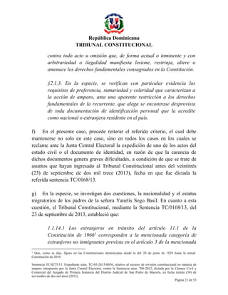 República Dominicana
TRIBUNAL CONSTITUCIONAL
contra todo acto u omisión que, de forma actual o inminente y con
arbitrariedad o ilegalidad manifiesta lesione, restrinja, altere o
amenace los derechos fundamentales consagrados en la Constitución.
§2.1.3. En la especie, se verifican con particular evidencia los
requisitos de preferencia, sumariedad y celeridad que caracterizan a
la acción de amparo, ante una aparente restricción a los derechos
fundamentales de la recurrente, que alega se encontrase desprovista
de toda documentación de identificación personal que la acredite
como nacional o extranjera residente en el país.
f) En el presente caso, procede reiterar el referido criterio, el cual debe
mantenerse no solo en este caso, sino en todos los casos en los cuales se
reclame ante la Junta Central Electoral la expedición de uno de los actos del
estado civil o el documento de identidad, en razón de que la carencia de
dichos documentos genera graves dificultades, a condición de que se trate de
asuntos que hayan ingresado al Tribunal Constitucional antes del veintitrés
(23) de septiembre de dos mil trece (2013), fecha en que fue dictada la
referida sentencia TC/0168/13.
g) En la especie, se investigan dos cuestiones, la nacionalidad y el estatus
migratorios de los padres de la señora Yanelis Sego Basil. En cuanto a esta
cuestión, el Tribunal Constitucional, mediante la Sentencia TC/0168/13, del
23 de septiembre de 2013, estableció que:
1.1.14.1 Los extranjeros en tránsito del artículo 11.1 de la
Constitución de 19661 corresponden a la mencionada categoría de
extranjeros no inmigrantes prevista en el artículo 3 de la mencionada
1

Que, como se dijo, figura en las Constituciones dominicanas desde la del 20 de junio de 1929 hasta la actual
Constitución de 2010.
Sentencia TC/0275/13. Expediente núm. TC-05-2013-0036, relativo al recurso de revisión constitucional en materia de
amparo interpuesto por la Junta Central Electoral, contra la Sentencia núm. 708-2012, dictada por la Cámara Civil y
Comercial del Juzgado de Primera Instancia del Distrito Judicial de San Pedro de Macorís, en fecha treinta (30) de
noviembre de dos mil doce (2012).
Página 21 de 53

 