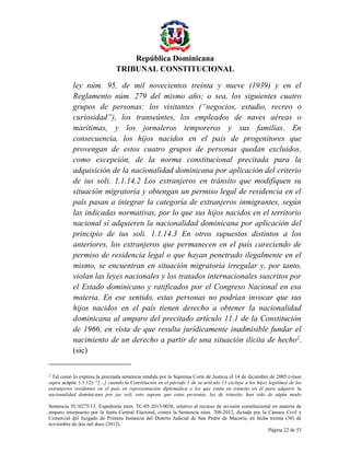 República Dominicana
TRIBUNAL CONSTITUCIONAL
ley núm. 95, de mil novecientos treinta y nueve (1939) y en el
Reglamento núm. 279 del mismo año; o sea, los siguientes cuatro
grupos de personas: los visitantes (“negocios, estudio, recreo o
curiosidad”), los transeúntes, los empleados de naves aéreas o
marítimas, y los jornaleros temporeros y sus familias. En
consecuencia, los hijos nacidos en el país de progenitores que
provengan de estos cuatro grupos de personas quedan excluidos,
como excepción, de la norma constitucional precitada para la
adquisición de la nacionalidad dominicana por aplicación del criterio
de ius soli. 1.1.14.2 Los extranjeros en tránsito que modifiquen su
situación migratoria y obtengan un permiso legal de residencia en el
país pasan a integrar la categoría de extranjeros inmigrantes, según
las indicadas normativas, por lo que sus hijos nacidos en el territorio
nacional sí adquieren la nacionalidad dominicana por aplicación del
principio de ius soli. 1.1.14.3 En otros supuestos distintos a los
anteriores, los extranjeros que permanecen en el país careciendo de
permiso de residencia legal o que hayan penetrado ilegalmente en el
mismo, se encuentran en situación migratoria irregular y, por tanto,
violan las leyes nacionales y los tratados internacionales suscritos por
el Estado dominicano y ratificados por el Congreso Nacional en esa
materia. En ese sentido, estas personas no podrían invocar que sus
hijos nacidos en el país tienen derecho a obtener la nacionalidad
dominicana al amparo del precitado artículo 11.1 de la Constitución
de 1966, en vista de que resulta jurídicamente inadmisible fundar el
nacimiento de un derecho a partir de una situación ilícita de hecho2.
(sic)
2

Tal como lo expresa la precitada sentencia rendida por la Suprema Corte de Justicia el 14 de diciembre de 2005 (véase
supra acápite 1.1.12): “[…] cuando la Constitución en el párrafo 1 de su artículo 11 excluye a los hijos legítimos de los
extranjeros residentes en el país en representación diplomática o los que están en tránsito en él para adquirir la
nacionalidad dominicana por jus soli, esto supone que estas personas, las de tránsito, han sido de algún modo
Sentencia TC/0275/13. Expediente núm. TC-05-2013-0036, relativo al recurso de revisión constitucional en materia de
amparo interpuesto por la Junta Central Electoral, contra la Sentencia núm. 708-2012, dictada por la Cámara Civil y
Comercial del Juzgado de Primera Instancia del Distrito Judicial de San Pedro de Macorís, en fecha treinta (30) de
noviembre de dos mil doce (2012).
Página 22 de 53

 