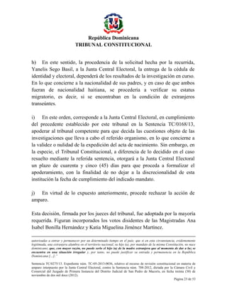 República Dominicana
TRIBUNAL CONSTITUCIONAL
h) En este sentido, la procedencia de la solicitud hecha por la recurrida,
Yanelis Sego Basil, a la Junta Central Electoral, la entrega de la cédula de
identidad y electoral, dependerá de los resultados de la investigación en curso.
En lo que concierne a la nacionalidad de sus padres, y en caso de que ambos
fueran de nacionalidad haitiana, se procedería a verificar su estatus
migratorio, es decir, si se encontraban en la condición de extranjeros
transeúntes.
i) En este orden, corresponde a la Junta Central Electoral, en cumplimiento
del precedente establecido por este tribunal en la Sentencia TC/0168/13,
apoderar al tribunal competente para que decida las cuestiones objeto de las
investigaciones que lleva a cabo el referido organismo, en lo que concierne a
la validez o nulidad de la expedición del acta de nacimiento. Sin embargo, en
la especie, el Tribunal Constitucional, a diferencia de lo decidido en el caso
resuelto mediante la referida sentencia, otorgará a la Junta Central Electoral
un plazo de cuarenta y cinco (45) días para que proceda a formalizar el
apoderamiento, con la finalidad de no dejar a la discrecionalidad de esta
institución la fecha de cumplimiento del indicado mandato.
j) En virtud de lo expuesto anteriormente, procede rechazar la acción de
amparo.
Esta decisión, firmada por los jueces del tribunal, fue adoptada por la mayoría
requerida. Figuran incorporados los votos disidentes de las Magistradas Ana
Isabel Bonilla Hernández y Katia Miguelina Jiménez Martínez.
autorizadas a entrar y permanecer por un determinado tiempo en el país; que si en esta circunstancia, evidentemente
legitimada, una extranjera alumbra en el territorio nacional, su hijo (a), por mandato de la misma Constitución, no nace
dominicano; que, con mayor razón, no puede serlo el hijo (a) de la madre extranjera que al momento de dar a luz se
encuentra en una situación irregular y, por tanto, no puede justificar su entrada y permanencia en la República
Dominicana […];”
Sentencia TC/0275/13. Expediente núm. TC-05-2013-0036, relativo al recurso de revisión constitucional en materia de
amparo interpuesto por la Junta Central Electoral, contra la Sentencia núm. 708-2012, dictada por la Cámara Civil y
Comercial del Juzgado de Primera Instancia del Distrito Judicial de San Pedro de Macorís, en fecha treinta (30) de
noviembre de dos mil doce (2012).
Página 23 de 53

 