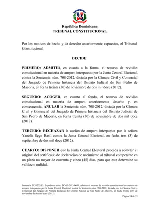 República Dominicana
TRIBUNAL CONSTITUCIONAL
Por los motivos de hecho y de derecho anteriormente expuestos, el Tribunal
Constitucional
DECIDE:
PRIMERO: ADMITIR, en cuanto a la forma, el recurso de revisión
constitucional en materia de amparo interpuesto por la Junta Central Electoral,
contra la Sentencia núm. 708-2012, dictada por la Cámara Civil y Comercial
del Juzgado de Primera Instancia del Distrito Judicial de San Pedro de
Macorís, en fecha treinta (30) de noviembre de dos mil doce (2012).
SEGUNDO: ACOGER, en cuanto al fondo, el recurso de revisión
constitucional en materia de amparo anteriormente descrito y, en
consecuencia, ANULAR la Sentencia núm. 708-2012, dictada por la Cámara
Civil y Comercial del Juzgado de Primera Instancia del Distrito Judicial de
San Pedro de Macorís, en fecha treinta (30) de noviembre de dos mil doce
(2012).
TERCERO: RECHAZAR la acción de amparo interpuesta por la señora
Yanelis Sego Basil contra la Junta Central Electoral, en fecha tres (3) de
septiembre de dos mil doce (2012).
CUARTO: DISPONER que la Junta Central Electoral proceda a someter el
original del certificado de declaración de nacimiento al tribunal competente en
un plazo no mayor de cuarenta y cinco (45) días, para que este determine su
validez o nulidad.

Sentencia TC/0275/13. Expediente núm. TC-05-2013-0036, relativo al recurso de revisión constitucional en materia de
amparo interpuesto por la Junta Central Electoral, contra la Sentencia núm. 708-2012, dictada por la Cámara Civil y
Comercial del Juzgado de Primera Instancia del Distrito Judicial de San Pedro de Macorís, en fecha treinta (30) de
noviembre de dos mil doce (2012).
Página 24 de 53

 