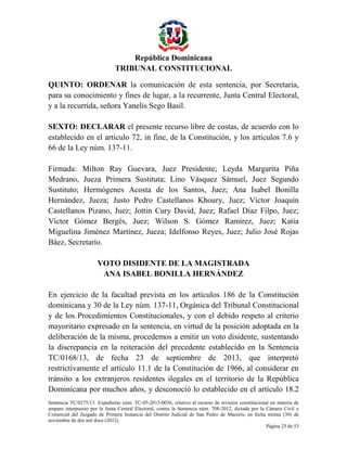 República Dominicana
TRIBUNAL CONSTITUCIONAL
QUINTO: ORDENAR la comunicación de esta sentencia, por Secretaría,
para su conocimiento y fines de lugar, a la recurrente, Junta Central Electoral,
y a la recurrida, señora Yanelis Sego Basil.
SEXTO: DECLARAR el presente recurso libre de costas, de acuerdo con lo
establecido en el artículo 72, in fine, de la Constitución, y los artículos 7.6 y
66 de la Ley núm. 137-11.
Firmada: Milton Ray Guevara, Juez Presidente; Leyda Margarita Piña
Medrano, Jueza Primera Sustituta; Lino Vásquez Sámuel, Juez Segundo
Sustituto; Hermógenes Acosta de los Santos, Juez; Ana Isabel Bonilla
Hernández, Jueza; Justo Pedro Castellanos Khoury, Juez; Víctor Joaquín
Castellanos Pizano, Juez; Jottin Cury David, Juez; Rafael Díaz Filpo, Juez;
Víctor Gómez Bergés, Juez; Wilson S. Gómez Ramírez, Juez; Katia
Miguelina Jiménez Martínez, Jueza; Idelfonso Reyes, Juez; Julio José Rojas
Báez, Secretario.
VOTO DISIDENTE DE LA MAGISTRADA
ANA ISABEL BONILLA HERNÁNDEZ
En ejercicio de la facultad prevista en los artículos 186 de la Constitución
dominicana y 30 de la Ley núm. 137-11, Orgánica del Tribunal Constitucional
y de los Procedimientos Constitucionales, y con el debido respeto al criterio
mayoritario expresado en la sentencia, en virtud de la posición adoptada en la
deliberación de la misma, procedemos a emitir un voto disidente, sustentando
la discrepancia en la reiteración del precedente establecido en la Sentencia
TC/0168/13, de fecha 23 de septiembre de 2013, que interpretó
restrictivamente el artículo 11.1 de la Constitución de 1966, al considerar en
tránsito a los extranjeros residentes ilegales en el territorio de la República
Dominicana por muchos años, y desconoció lo establecido en el artículo 18.2
Sentencia TC/0275/13. Expediente núm. TC-05-2013-0036, relativo al recurso de revisión constitucional en materia de
amparo interpuesto por la Junta Central Electoral, contra la Sentencia núm. 708-2012, dictada por la Cámara Civil y
Comercial del Juzgado de Primera Instancia del Distrito Judicial de San Pedro de Macorís, en fecha treinta (30) de
noviembre de dos mil doce (2012).
Página 25 de 53

 
