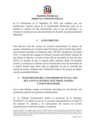 República Dominicana
TRIBUNAL CONSTITUCIONAL
de la Constitución de la República de 2010, que establece que son
dominicanos “quienes gocen de la nacionalidad dominicana antes de la
entrada en vigencia de esta Constitución”, por lo que esa decisión y su
reiteración constituyen una desconocimiento de derechos constitucionalmente
adquiridos.
1.

ANTECEDENTES

Esta decisión trata del recurso de revisión constitucional en materia de
amparo, interpuesto por la Junta Central Electoral contra Yanelis Sego Basil,
cuya decisión recurrida es la Sentencia núm. 708-2012, dictada por la Cámara
Civil y Comercial del Juzgado de Primera Instancia del Distrito Judicial de
San Pedro de Macorís, en fecha treinta (30) de noviembre de dos mil doce
(2012), en reclamo de que se retracte dicha sentencia objeto del presente
recurso y se declare no conforme con la Constitución el acta de nacimiento de
la señora Yanelis Sego Basil, bajo el argumento de que la recurrida fue
inscrita de manera irregular ante el oficial del estado civil, porque sus padres
eran de nacionalidad haitiana.
2.

FUNDAMENTOS DEL VOTO DISIDENTE EN EL CASO
DE LA JUNTA CENTRAL ELECTORAL CONTRA
YANELIS SEGO BASIL

Con el más absoluto respeto a la posición mayoritaria de esta decisión, nos
permitimos expresar las siguientes consideraciones:
a) El Tribunal Constitucional ratificó el precedente de la Sentencia
TC/0168/13 y lo aplicó al caso de la recurrida, argumentando en el literal f)
del numeral 10, referido a las motivaciones del recurso de revisión
constitucional en materia de amparo, lo siguiente:
Sentencia TC/0275/13. Expediente núm. TC-05-2013-0036, relativo al recurso de revisión constitucional en materia de
amparo interpuesto por la Junta Central Electoral, contra la Sentencia núm. 708-2012, dictada por la Cámara Civil y
Comercial del Juzgado de Primera Instancia del Distrito Judicial de San Pedro de Macorís, en fecha treinta (30) de
noviembre de dos mil doce (2012).
Página 26 de 53

 