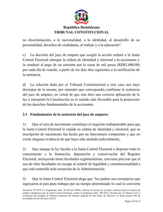 República Dominicana
TRIBUNAL CONSTITUCIONAL
no discriminación, a la nacionalidad, a la identidad, al desarrollo de su
personalidad, derechos de ciudadanía, al trabajo y a la educación”.
c) La decisión del juez de amparo que acogió la acción ordenó a la Junta
Central Electoral entregar la cédula de identidad y electoral a la accionante y
la condenó al pago de un astreinte por la suma de mil pesos (RD$1,000.00)
por cada día de retardo, a partir de los diez días siguientes a la notificación de
la sentencia.
d) La solución dada por el Tribunal Constitucional a este caso nos hace
discrepar de la misma, por entender que correspondía confirmar la sentencia
del juez de amparo, en virtud de que este hizo una correcta aplicación de la
ley e interpretó la Constitución en el sentido más favorable para la protección
de los derechos fundamentales de la accionante.
2.1 Fundamentos de la sentencia del juez de amparo:
1)
Que el acta de nacimiento constituye el requisito indispensable para que
la Junta Central Electoral le expida su cédula de identidad y electoral; que su
inscripción de nacimiento fue hecha por un funcionario competente y que no
existe ninguna evidencia de que haya sido anulada judicialmente;
2)
Que aunque la ley faculta a la Junta Central Electoral a disponer todo lo
concerniente a la formación, depuración y conservación del Registro
Electoral, incluyendo hasta facultades reglamentarias, conviene precisar que el
uso de tales facultades no escapa al control de legalidad y constitucionalidad a
que está sometida toda actuación de la Administración;
3)
Que la Junta Central Electoral alega que “los padres son extranjeros que
ingresaron al país para trabajar por un tiempo determinado lo cual lo convierte
Sentencia TC/0275/13. Expediente núm. TC-05-2013-0036, relativo al recurso de revisión constitucional en materia de
amparo interpuesto por la Junta Central Electoral, contra la Sentencia núm. 708-2012, dictada por la Cámara Civil y
Comercial del Juzgado de Primera Instancia del Distrito Judicial de San Pedro de Macorís, en fecha treinta (30) de
noviembre de dos mil doce (2012).
Página 28 de 53

 
