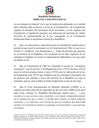 República Dominicana
TRIBUNAL CONSTITUCIONAL
en un extranjero en tránsito” (sic); que la controversia planteada, en el sentido
antes indicado, debe resolverse a la luz de la Constitución y de la legislación
vigentes al momento del nacimiento de la accionante y no de ninguna otra
Constitución ni legislación posterior, por aplicación del principio de validez
universal de irretroactividad de la ley, consagrado en la Constitución
dominicana desde el nacimiento mismo de la República;
4)
Que, en consecuencia, cabe precisar que la Constitución vigente para el
período en que nació la accionante era la Constitución de 1966, la cual, en su
artículo 11, establecía: “son dominicanos: 1.- Todas las personas que nacieren
en el territorio de la República, con excepción de los hijos legítimos de los
extranjeros residentes en el país en representación diplomática o los que estén
de tránsito en él”;
5)
Que la Constitución de 1966 no contempla la noción de “extranjeros
transeúntes”, sino la Sección V del Reglamento núm. 279/39, del doce (12) de
mayo de mil novecientos treinta y nueve (1939), para la Aplicación de la Ley
de Inmigración núm. 95/39, que establecía que los extranjeros transeúntes son
las personas que transitan a través del territorio de la República en viaje al
extranjero, para lo cual se fijaba un límite temporal de no más de diez días;
6)
Que la Corte Interamericana de Derechos Humanos (CIDH), en su
sentencia de fecha ocho (8) de septiembre de dos mil cinco (2005) (caso de la
niñas Yean y Bosico Vs. República Dominicana), observó que (. . .) para
considerar a una persona como transeúnte o en tránsito, independientemente
de la clasificación que se utilice, el Estado debe respetar un límite temporal
razonable, y ser coherente con el hecho de que un extranjero que desarrolla
vínculos en un Estado no puede ser equipado a un transeúnte o a una persona
en tránsito;
Sentencia TC/0275/13. Expediente núm. TC-05-2013-0036, relativo al recurso de revisión constitucional en materia de
amparo interpuesto por la Junta Central Electoral, contra la Sentencia núm. 708-2012, dictada por la Cámara Civil y
Comercial del Juzgado de Primera Instancia del Distrito Judicial de San Pedro de Macorís, en fecha treinta (30) de
noviembre de dos mil doce (2012).
Página 29 de 53

 