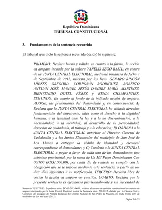 República Dominicana
TRIBUNAL CONSTITUCIONAL
3.

Fundamentos de la sentencia recurrida

El tribunal que dictó la sentencia recurrida decidió lo siguiente:
PRIMERO: Declara buena y válida, en cuanto a la forma, la acción
en amparo incoada por la señora YANELIS SEGO BASIL, en contra
de la JUNTA CENTRAL ELECTORAL, mediante instancia de fecha 3
de Septiembre de 2012, suscrita por los Dres. GENARO RINCÓN
MIESES, GREGORIA CORPORÁN RODRÍGUEZ, ROBERTO
ANTUAN JOSÉ, MANUEL JESÚS DANDRE MARÍA MARTÍNEZ,
BIENVENIDO DOTEL PÉREZ y KENIA CHAMPANTIER.
SEGUNDO: En cuanto al fondo de la indicada acción de amparo,
ACOGE, las pretensiones del demandante y, en consecuencia: A)
Declara que la JUNTA CENTRAL ELECTORAL ha violado derechos
fundamentales del impetrante, tales como el derecho a la dignidad
humana, a la igualdad ante la ley y a la no discriminación, a la
nacionalidad, a la identidad, al desarrollo de su personalidad,
derechos de ciudadanía, al trabajo y a la educación; B) ORDENA a la
JUNTA CENTRAL ELECTORAL autorizar al Director General de
Cedulación y a las Juntas Electorales del municipio de San José de
Los Llanos a entregar la cédula de identidad y electoral
correspondiente al demandante; y C) Condena a la JUNTA CENTRAL
ELECTORAL a pagar a favor de cada uno de los demandantes una
astreinte provisional, por la suma de Un Mil Pesos Dominicanos Con
00/100 (RD$1,000.00), por cada día de retardo en cumplir con la
obligación que se le impone mediante esta sentencia, a partir de los
diez días siguientes a su notificación. TERCERO: Declara libre de
costas la acción en amparo en cuestión. CUARTO: Declara que la
presente sentencia es ejecutoria provisionalmente y sin necesidad de
Sentencia TC/0275/13. Expediente núm. TC-05-2013-0036, relativo al recurso de revisión constitucional en materia de
amparo interpuesto por la Junta Central Electoral, contra la Sentencia núm. 708-2012, dictada por la Cámara Civil y
Comercial del Juzgado de Primera Instancia del Distrito Judicial de San Pedro de Macorís, en fecha treinta (30) de
noviembre de dos mil doce (2012).
Página 3 de 53

 