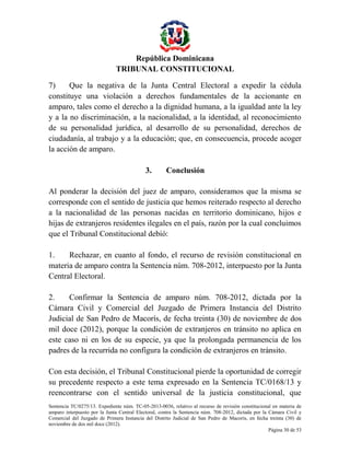 República Dominicana
TRIBUNAL CONSTITUCIONAL
7)
Que la negativa de la Junta Central Electoral a expedir la cédula
constituye una violación a derechos fundamentales de la accionante en
amparo, tales como el derecho a la dignidad humana, a la igualdad ante la ley
y a la no discriminación, a la nacionalidad, a la identidad, al reconocimiento
de su personalidad jurídica, al desarrollo de su personalidad, derechos de
ciudadanía, al trabajo y a la educación; que, en consecuencia, procede acoger
la acción de amparo.
3.

Conclusión

Al ponderar la decisión del juez de amparo, consideramos que la misma se
corresponde con el sentido de justicia que hemos reiterado respecto al derecho
a la nacionalidad de las personas nacidas en territorio dominicano, hijos e
hijas de extranjeros residentes ilegales en el país, razón por la cual concluimos
que el Tribunal Constitucional debió:
1.
Rechazar, en cuanto al fondo, el recurso de revisión constitucional en
materia de amparo contra la Sentencia núm. 708-2012, interpuesto por la Junta
Central Electoral.
2.
Confirmar la Sentencia de amparo núm. 708-2012, dictada por la
Cámara Civil y Comercial del Juzgado de Primera Instancia del Distrito
Judicial de San Pedro de Macorís, de fecha treinta (30) de noviembre de dos
mil doce (2012), porque la condición de extranjeros en tránsito no aplica en
este caso ni en los de su especie, ya que la prolongada permanencia de los
padres de la recurrida no configura la condición de extranjeros en tránsito.
Con esta decisión, el Tribunal Constitucional pierde la oportunidad de corregir
su precedente respecto a este tema expresado en la Sentencia TC/0168/13 y
reencontrarse con el sentido universal de la justicia constitucional, que
Sentencia TC/0275/13. Expediente núm. TC-05-2013-0036, relativo al recurso de revisión constitucional en materia de
amparo interpuesto por la Junta Central Electoral, contra la Sentencia núm. 708-2012, dictada por la Cámara Civil y
Comercial del Juzgado de Primera Instancia del Distrito Judicial de San Pedro de Macorís, en fecha treinta (30) de
noviembre de dos mil doce (2012).
Página 30 de 53

 