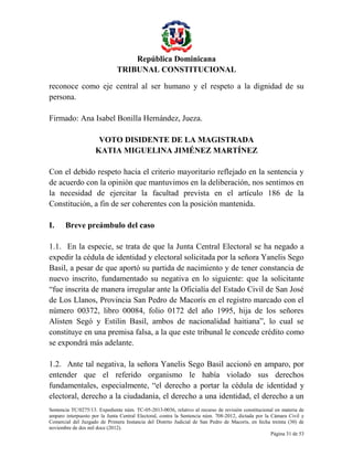 República Dominicana
TRIBUNAL CONSTITUCIONAL
reconoce como eje central al ser humano y el respeto a la dignidad de su
persona.
Firmado: Ana Isabel Bonilla Hernández, Jueza.
VOTO DISIDENTE DE LA MAGISTRADA
KATIA MIGUELINA JIMÉNEZ MARTÍNEZ
Con el debido respeto hacia el criterio mayoritario reflejado en la sentencia y
de acuerdo con la opinión que mantuvimos en la deliberación, nos sentimos en
la necesidad de ejercitar la facultad prevista en el artículo 186 de la
Constitución, a fin de ser coherentes con la posición mantenida.
I.

Breve preámbulo del caso

1.1. En la especie, se trata de que la Junta Central Electoral se ha negado a
expedir la cédula de identidad y electoral solicitada por la señora Yanelis Sego
Basil, a pesar de que aportó su partida de nacimiento y de tener constancia de
nuevo inscrito, fundamentado su negativa en lo siguiente: que la solicitante
“fue inscrita de manera irregular ante la Oficialía del Estado Civil de San José
de Los Llanos, Provincia San Pedro de Macorís en el registro marcado con el
número 00372, libro 00084, folio 0172 del año 1995, hija de los señores
Alisten Segó y Estilin Basil, ambos de nacionalidad haitiana”, lo cual se
constituye en una premisa falsa, a la que este tribunal le concede crédito como
se expondrá más adelante.
1.2. Ante tal negativa, la señora Yanelis Sego Basil accionó en amparo, por
entender que el referido organismo le había violado sus derechos
fundamentales, especialmente, “el derecho a portar la cédula de identidad y
electoral, derecho a la ciudadanía, el derecho a una identidad, el derecho a un
Sentencia TC/0275/13. Expediente núm. TC-05-2013-0036, relativo al recurso de revisión constitucional en materia de
amparo interpuesto por la Junta Central Electoral, contra la Sentencia núm. 708-2012, dictada por la Cámara Civil y
Comercial del Juzgado de Primera Instancia del Distrito Judicial de San Pedro de Macorís, en fecha treinta (30) de
noviembre de dos mil doce (2012).
Página 31 de 53

 