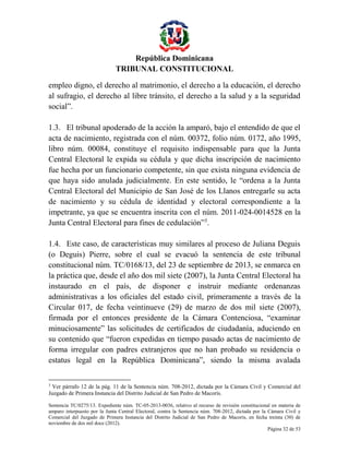 República Dominicana
TRIBUNAL CONSTITUCIONAL
empleo digno, el derecho al matrimonio, el derecho a la educación, el derecho
al sufragio, el derecho al libre tránsito, el derecho a la salud y a la seguridad
social”.
1.3. El tribunal apoderado de la acción la amparó, bajo el entendido de que el
acta de nacimiento, registrada con el núm. 00372, folio núm. 0172, año 1995,
libro núm. 00084, constituye el requisito indispensable para que la Junta
Central Electoral le expida su cédula y que dicha inscripción de nacimiento
fue hecha por un funcionario competente, sin que exista ninguna evidencia de
que haya sido anulada judicialmente. En este sentido, le “ordena a la Junta
Central Electoral del Municipio de San José de los Llanos entregarle su acta
de nacimiento y su cédula de identidad y electoral correspondiente a la
impetrante, ya que se encuentra inscrita con el núm. 2011-024-0014528 en la
Junta Central Electoral para fines de cedulación”3.
1.4. Este caso, de características muy similares al proceso de Juliana Deguis
(o Deguis) Pierre, sobre el cual se evacuó la sentencia de este tribunal
constitucional núm. TC/0168/13, del 23 de septiembre de 2013, se enmarca en
la práctica que, desde el año dos mil siete (2007), la Junta Central Electoral ha
instaurado en el país, de disponer e instruir mediante ordenanzas
administrativas a los oficiales del estado civil, primeramente a través de la
Circular 017, de fecha veintinueve (29) de marzo de dos mil siete (2007),
firmada por el entonces presidente de la Cámara Contenciosa, “examinar
minuciosamente” las solicitudes de certificados de ciudadanía, aduciendo en
su contenido que “fueron expedidas en tiempo pasado actas de nacimiento de
forma irregular con padres extranjeros que no han probado su residencia o
estatus legal en la República Dominicana”, siendo la misma avalada
3

Ver párrafo 12 de la pág. 11 de la Sentencia núm. 708-2012, dictada por la Cámara Civil y Comercial del
Juzgado de Primera Instancia del Distrito Judicial de San Pedro de Macorís.
Sentencia TC/0275/13. Expediente núm. TC-05-2013-0036, relativo al recurso de revisión constitucional en materia de
amparo interpuesto por la Junta Central Electoral, contra la Sentencia núm. 708-2012, dictada por la Cámara Civil y
Comercial del Juzgado de Primera Instancia del Distrito Judicial de San Pedro de Macorís, en fecha treinta (30) de
noviembre de dos mil doce (2012).
Página 32 de 53

 