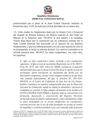 República Dominicana
TRIBUNAL CONSTITUCIONAL
posteriormente por el pleno de la Junta Central Electoral, mediante su
Resolución núm. 12-07, de fecha diez (10) de diciembre de ese mismo año.
1.5. Cabe resaltar los fundamentos dados por la Cámara Civil y Comercial
del Juzgado de Primera Instancia del Distrito Judicial de San Pedro de
Macorís en su Sentencia núm. 708-2012, la cual amparó a la ciudadana
Yanelis Sego Basil ante la vulneración que las ordenanzas emitidas por la
Junta Central Electoral han provocado en el ejercicio de sus derechos
fundamentales, y que este tribunal procedió a revisar y por mayoría de votos la
ha desamparado, al anular la indicada decisión. Los motivos contenidos en la
referida sentencia núm. 708-2012, los cuales compartimos, son, entre otros,
los siguientes:
8.- Que en tales condiciones, hemos arribado a las conclusiones
siguientes: A) Que el acta de nacimiento Registrada con el No. 00372,
Folio No. 0172, Año 1995, Libro No. 00084, constituyen el requisito
indispensable para que la Junta Central Electoral le expida su acta de
nacimiento, dicha inscripción de nacimiento fue hecha por un
funcionario competente, sin que exista ninguna evidencia de que haya
sido anulada judicialmente; B) Que la solicitud No. 2011-0240014528, en el Centro de Cedulación de San José de Los Llanos,
también constituye un requisito indispensable para que la Dirección
Nacional de Cedulación expida la cédula de identidad y electoral al
ciudadano en cuestión; C) Que aunque ciertamente la ley faculta a la
JUNTA CENTRAL ELECTORAL a disponer todo lo concerniente a la
formación, depuración y conservación del Registro Electoral,
incluyendo hasta facultades reglamentaras, como atinadamente alega
la parte demandada en su escrito justificativo de conclusiones,
conviene precisar que el uso de tales facultades no escapa al control
de legalidad y constitucionalidad a que está sometida toda actuación
Sentencia TC/0275/13. Expediente núm. TC-05-2013-0036, relativo al recurso de revisión constitucional en materia de
amparo interpuesto por la Junta Central Electoral, contra la Sentencia núm. 708-2012, dictada por la Cámara Civil y
Comercial del Juzgado de Primera Instancia del Distrito Judicial de San Pedro de Macorís, en fecha treinta (30) de
noviembre de dos mil doce (2012).
Página 33 de 53

 