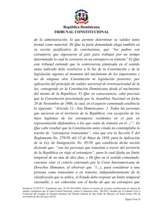 República Dominicana
TRIBUNAL CONSTITUCIONAL
de la administración, lo que permite determinar su validez tanto
formal como material; D) Que la parte demandada alega también en
su escrito justificativo de conclusiones, que “los padres son
extranjeros que ingresaron al país para trabajar por un tiempo
determinado lo cual lo convierte en un extranjero en tránsito” E) Que
este tribunal entiende que la controversia planteada en el sentido
antes indicado debe resolverse a la luz de la Constitución y de la
legislación vigentes al momento del nacimiento de los impetrantes y
no de ninguna otra Constitución ni legislación posterior, por
aplicación del principio de validez universal de irretroactividad de la
ley, consagrado en la Constitución Dominicana desde el nacimiento
del mismo de la Republica; F) Que en consecuencia, cabe precisar
que la Constitución proclamada por la Asamblea Nacional en fecha
28 de Noviembre de 1966, la cual, en el aspecto comentado establecía
lo siguiente: “Articulo 11.- Son Dominicanos: 1. Todas las personas
que nacieren en el territorio de la República, con excepción de los
hijos legítimos de los extranjeros residentes en el país en
representación diplomática o los que estén de tránsito en el…/”; G)
Que cabe resaltar que la Constitución antes citada no contemplaba la
noción de “extranjeros transeúntes”, sino que era la Sección V del
Reglamento No. 279/39, del 12 de Mayo de 1939, para la Aplicación
de la Ley de Inmigración No. 95/39, que establecía dicha noción
diciendo que: “son las personas que transitan a través del territorio
de la República en viaje al extranjero”, para lo cual fijaba un límite
temporal de no más de diez días; y H) Que en el sentido comentado,
conviene citar el criterio externado por la Corte Interamericana de
Derechos Humanos, al observar que “(…), para considerar a una
persona como transeúnte o en tránsito, independientemente de la
clasificación que se utilice, el Estado debe respetar un límite temporal
razonable, y ser coherente con el hecho de que un extranjero que
Sentencia TC/0275/13. Expediente núm. TC-05-2013-0036, relativo al recurso de revisión constitucional en materia de
amparo interpuesto por la Junta Central Electoral, contra la Sentencia núm. 708-2012, dictada por la Cámara Civil y
Comercial del Juzgado de Primera Instancia del Distrito Judicial de San Pedro de Macorís, en fecha treinta (30) de
noviembre de dos mil doce (2012).
Página 34 de 53

 