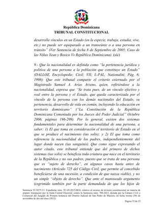 República Dominicana
TRIBUNAL CONSTITUCIONAL
desarrolla vínculos en un Estado (en la especie, trabaja, estudia, vive,
etc.) no puede ser equiparado a un transeúnte o a una persona en
tránsito” (Ver Sentencia de fecha 8 de Septiembre de 2005; Caso de
las Niñas Yean y Bosico Vs República Dominicana). (sic)
9.- Que la nacionalidad es definida como “la pertenencia jurídica y
política de una persona a la población que constituye un Estado”
(DALLOZ, Encyclopedie; Civil; VII; L-PAL; Nationalité, Pág. 6;
1998). Que este tribunal comparte el criterio externado por el
Magistrado Samuel A. Arias Arzeno, quien, refiriéndose a la
nacionalidad, expresa que “Se trata pues, de un vínculo efectivo y
real entre la persona y el Estado, que queda caracterizada por el
vínculo de la persona con los demás nacionales del Estado, su
pertenencia, desarrollo de vida en común, incluyendo la educación en
territorio dominicano” (“La Constitución de la República
Dominicana Comentada por los Jueces del Poder Judicial” Octubre
2006, páginas 196-209). Por lo general, existen dos sistemas
fundamentales para determinar la nacionalidad de una persona, a
saber: 1) El que toma en consideración el territorio de Estado en el
que se produce el nacimiento (ius solis); y 2) El que toma como
referencia la nacionalidad de los padres, independientemente del
lugar donde nacen (ius sanguinis). Que como sigue expresando el
autor citado, este tribunal entiende que del primero de dichos
sistemas (ius solis) se beneficia toda criatura que nace en el territorio
de la República y no sus padres, puesto que se trata de una persona
que es “sujeto de derecho”, en algunos casos hasta antes de
nacimiento (Artículo 725 del Código Civil, que permite al concebido
beneficiarse de una sucesión, a condición de que nazca viable), y no
un simple “objeto de derecho”. Que ante el manoseado argumento
(esgrimido también por la parte demandada de que los hijos de
Sentencia TC/0275/13. Expediente núm. TC-05-2013-0036, relativo al recurso de revisión constitucional en materia de
amparo interpuesto por la Junta Central Electoral, contra la Sentencia núm. 708-2012, dictada por la Cámara Civil y
Comercial del Juzgado de Primera Instancia del Distrito Judicial de San Pedro de Macorís, en fecha treinta (30) de
noviembre de dos mil doce (2012).
Página 35 de 53

 