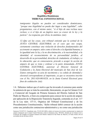 República Dominicana
TRIBUNAL CONSTITUCIONAL
inmigrantes ilegales no pueden ser considerados dominicanos,
“porque una ilegalidad no pueda dar lugar a una legalidad”, cabe
preguntarnos, con el mismo autor, “si el hijo de una reclusa nace
recluso; o si el hijo de un fugitivo nace ya evasor de la ley y la
justicia”. La respuesta, por obvia, la omitimos. (sic)
12.-Que así las cosas, este tribunal entiende que la actitud de la
JUNTA CENTRAL ELECTORAL en el caso que nos ocupa,
ciertamente constituye una violación de derechos fundamentales del
accionante en amparo, tales como el derecho a la dignidad humana, a
la igualdad ante la ley y la no discriminación, a la nacionalidad, a la
identidad, al reconocimiento de su personalidad jurídica, al
desarrollo de su personalidad, derechos de ciudadanía, al trabajo y a
la educación; que en consecuencia, procede a acoger la acción de
amparo de que se trata y ordenar a la parte demandada, JUNTA
CENTRAL ELECTORAL, autorizar al Director General de
Cedulación y la Junta Electoral del municipio de San José de Los
Llanos entregarles su acta de nacimiento y su cedula de identidad y
electoral correspondiente al impetrante, ya que se encuentra inscrito
con el No. 2011-024-0014528, en la Junta Central Electoral para
fines de cedulación. (sic)
1.6. Debemos indicar que el motivo que ha invocado el consenso para anular
la sentencia de que se trata ha consistido, básicamente, en que la Cámara Civil
y Comercial del Juzgado de Primera Instancia del Distrito Judicial de San
Pedro de Macorís, si bien era competente para conocer de la acción de amparo
por aplicación de la Disposición Transitoria Segunda, contenida en el art. 117
de la Ley núm. 137-11, Orgánica del Tribunal Constitucional y de los
Procedimientos Constitucionales, “dicho tribunal debió conocer de la acción
como una jurisdicción contencioso-administrativa y no como una jurisdicción
Sentencia TC/0275/13. Expediente núm. TC-05-2013-0036, relativo al recurso de revisión constitucional en materia de
amparo interpuesto por la Junta Central Electoral, contra la Sentencia núm. 708-2012, dictada por la Cámara Civil y
Comercial del Juzgado de Primera Instancia del Distrito Judicial de San Pedro de Macorís, en fecha treinta (30) de
noviembre de dos mil doce (2012).
Página 36 de 53

 