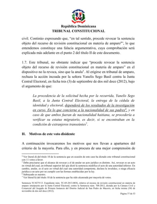 República Dominicana
TRIBUNAL CONSTITUCIONAL
civil. Continúo expresando que, “en tal sentido, procede revocar la sentencia
objeto del recurso de revisión constitucional en materia de amparo4”, lo que
entendemos constituye una falacia argumentativa, cuya comprobación será
explicada más adelante en el punto 2 del título II de este documento.
1.7. Este tribunal, no obstante indicar que “procede revocar la sentencia
objeto del recurso de revisión constitucional en materia de amparo” en el
dispositivo no la revoca, sino que la anula5. Al erigirse en tribunal de amparo,
rechaza la acción incoada por la señora Yanelis Sego Basil contra la Junta
Central Electoral, en fecha tres (3) de septiembre de dos mil doce (2012), bajo
el argumento de que:
La procedencia de la solicitud hecha por la recurrida, Yanelis Sego
Basil, a la Junta Central Electoral, la entrega de la cédula de
identidad y electoral, dependerá de los resultados de la investigación
en curso. En lo que concierne a la nacionalidad de sus padres6, y en
caso de que ambos fueran de nacionalidad haitiana, se procedería a
verificar su estatus migratorio, es decir, si se encontraban en la
condición de extranjeros transeúntes7.
II. Motivos de este voto disidente
A continuación invocaremos los motivos que nos llevan a apartarnos del
criterio de la mayoría. Para ello, y en procura de una mejor comprensión de
4

Ver literal d) del título 10 de la sentencia que en ocasión de este caso ha dictado este tribunal constitucional
con 11 votos a favor.
5
Debe precisarse que el alcance de revocar y el de anular un acto jurídico es distinto. Así, revocar es un acto
en virtud del cual, un tribunal superior del que dictó la sentencia modifica el acto de una autoridad inferior. En
cambio, anular, es el acto en virtud del cual una autoridad competente, declara la invalidez, o niega eficacia
jurídica a un acto por no cumplir con las formas establecidas por la ley.
6
Subrayado es nuestro.
7
Ver literal h) del título 10 de la sentencia que ha sido alcanzada por mayoría de votos.
Sentencia TC/0275/13. Expediente núm. TC-05-2013-0036, relativo al recurso de revisión constitucional en materia de
amparo interpuesto por la Junta Central Electoral, contra la Sentencia núm. 708-2012, dictada por la Cámara Civil y
Comercial del Juzgado de Primera Instancia del Distrito Judicial de San Pedro de Macorís, en fecha treinta (30) de
noviembre de dos mil doce (2012).
Página 37 de 53

 