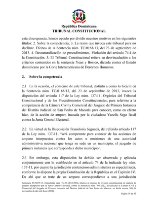 República Dominicana
TRIBUNAL CONSTITUCIONAL
esta discrepancia, hemos optado por dividir nuestros motivos en los siguientes
títulos: 2. Sobre la competencia; 3. La razón que invoca este tribunal para no
declinar. Efectos de la Sentencia núm. TC/0168/13, del 23 de septiembre de
2013. 4. Desnaturalización de procedimientos. Violación del artículo 74.4 de
la Constitución. 5. El Tribunal Constitucional reitera su desvinculación a los
criterios contenidos en la sentencia Yean y Bosico, dictada contra el Estado
dominicano por la Corte Interamericana de Derechos Humanos.
2.

Sobre la competencia

2.1 En la ocasión, el consenso de este tribunal, distinto a como lo hiciera en
la Sentencia núm. TC/0168/13, del 23 de septiembre de 2013, invoca la
disposición del artículo 117 de la Ley núm. 137-11, Orgánica del Tribunal
Constitucional y de los Procedimientos Constitucionales, para referirse a la
competencia de la Cámara Civil y Comercial del Juzgado de Primera Instancia
del Distrito Judicial de San Pedro de Macorís para conocer, como en efecto
hizo, de la acción de amparo incoada por la ciudadana Yanelis Sego Basil
contra la Junta Central Electoral.
2.2 En virtud de la Disposición Transitoria Segunda, del referido artículo 117
de la Ley núm. 137-11, “será competente para conocer de las acciones de
amparo interpuestas contra los actos u omisiones de una autoridad
administrativa nacional que tenga su sede en un municipio, el juzgado de
primera instancia que corresponda a dicho municipio”.
2.3 Sin embargo, esta disposición ha debido ser observada y aplicada
conjuntamente con lo establecido en el artículo 74 de la indicada ley núm.
137-11, por cuanto la jurisdicción contencioso-administrativa es especializada,
conforme lo dispone la propia Constitución de la República en el Capítulo IV.
De ahí que se trate de un amparo correspondiente a una jurisdicción
Sentencia TC/0275/13. Expediente núm. TC-05-2013-0036, relativo al recurso de revisión constitucional en materia de
amparo interpuesto por la Junta Central Electoral, contra la Sentencia núm. 708-2012, dictada por la Cámara Civil y
Comercial del Juzgado de Primera Instancia del Distrito Judicial de San Pedro de Macorís, en fecha treinta (30) de
noviembre de dos mil doce (2012).
Página 38 de 53

 