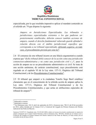 República Dominicana
TRIBUNAL CONSTITUCIONAL
especializada, por lo que resultaba imperativo aplicar el mandato contenido en
el referido art. 74 que dispone lo siguiente:
Amparo en Jurisdicciones Especializadas. Los tribunales o
jurisdicciones especializadas existentes o los que pudieran ser
posteriormente establecidos, deberán conocer también acciones de
amparo, cuando el derecho fundamental vulnerado guarde afinidad o
relación directa con el ámbito jurisdiccional específico que
corresponda a ese tribunal especializado, debiendo seguirse, en todo
caso, el procedimiento previsto por esta ley8.
2.4 El consenso de este tribunal incurre en una falacia argumentativa cuando
expresa que “dicho tribunal debió conocer de la acción como una jurisdicción
contencioso-administrativa y no como una jurisdicción civil (...)”, pues la
acción de amparo no es un procedimiento administrativo ni civil. Se trata de
una acción autónoma, de carácter constitucional, cuyo procedimiento está
regulado en el capítulo VI de la Ley núm. 137-11, Orgánica del Tribunal
Constitucional y de los Procedimientos Constitucionales9.
2.5 El tribunal que amparó a la ciudadana Yanelis Sego Basil establece
claramente que en el conocimiento de la referida acción de amparo aplica la
Ley núm. 137-11, Orgánica del Tribunal Constitucional y de los
Procedimientos Constitucionales, y que actúa en atribuciones especiales de
tribunal de amparo10.

8

Subrayado es nuestro.
Subrayado es nuestro.
10
Ver Ordenanza núm. 102-12, del 6 de septiembre de 2012 y Sentencia núm. 708-12, del 30 de noviembre
de 2012, ambas dictadas por la Cámara Civil y Comercial del Juzgado de Primera Instancia del Distrito
Judicial de San Pedro de Macorís.
9

Sentencia TC/0275/13. Expediente núm. TC-05-2013-0036, relativo al recurso de revisión constitucional en materia de
amparo interpuesto por la Junta Central Electoral, contra la Sentencia núm. 708-2012, dictada por la Cámara Civil y
Comercial del Juzgado de Primera Instancia del Distrito Judicial de San Pedro de Macorís, en fecha treinta (30) de
noviembre de dos mil doce (2012).
Página 39 de 53

 