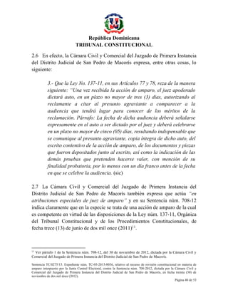 República Dominicana
TRIBUNAL CONSTITUCIONAL
2.6 En efecto, la Cámara Civil y Comercial del Juzgado de Primera Instancia
del Distrito Judicial de San Pedro de Macorís expresa, entre otras cosas, lo
siguiente:
3.- Que la Ley No. 137-11, en sus Artículos 77 y 78, reza de la manera
siguiente: “Una vez recibida la acción de amparo, el juez apoderado
dictará auto, en un plazo no mayor de tres (3) días, autorizando al
reclamante a citar al presunto agraviante a comparecer a la
audiencia que tendrá lugar para conocer de los méritos de la
reclamación. Párrafo: La fecha de dicha audiencia deberá señalarse
expresamente en el auto a ser dictado por el juez y deberá celebrarse
en un plazo no mayor de cinco (05) días, resultando indispensable que
se comunique al presunto agraviante, copia íntegra de dicho auto, del
escrito contentivo de la acción de amparo, de los documentos y piezas
que fueron depositados junto al escrito, así como la indicación de las
demás pruebas que pretenden hacerse valer, con mención de su
finalidad probatoria, por lo menos con un día franco antes de la fecha
en que se celebre la audiencia. (sic)
2.7 La Cámara Civil y Comercial del Juzgado de Primera Instancia del
Distrito Judicial de San Pedro de Macorís también expresa que actúa “en
atribuciones especiales de juez de amparo” y en su Sentencia núm. 708-12
indica claramente que en la especie se trata de una acción de amparo de la cual
es competente en virtud de las disposiciones de la Ley núm. 137-11, Orgánica
del Tribunal Constitucional y de los Procedimientos Constitucionales, de
fecha trece (13) de junio de dos mil once (2011)11.

11

Ver párrafo 1 de la Sentencia núm. 708-12, del 30 de noviembre de 2012, dictada por la Cámara Civil y
Comercial del Juzgado de Primera Instancia del Distrito Judicial de San Pedro de Macorís.
Sentencia TC/0275/13. Expediente núm. TC-05-2013-0036, relativo al recurso de revisión constitucional en materia de
amparo interpuesto por la Junta Central Electoral, contra la Sentencia núm. 708-2012, dictada por la Cámara Civil y
Comercial del Juzgado de Primera Instancia del Distrito Judicial de San Pedro de Macorís, en fecha treinta (30) de
noviembre de dos mil doce (2012).
Página 40 de 53

 
