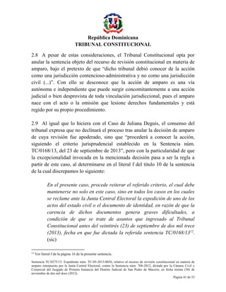 República Dominicana
TRIBUNAL CONSTITUCIONAL
2.8 A pesar de estas consideraciones, el Tribunal Constitucional opta por
anular la sentencia objeto del recurso de revisión constitucional en materia de
amparo, bajo el pretexto de que “dicho tribunal debió conocer de la acción
como una jurisdicción contencioso-administrativa y no como una jurisdicción
civil (...)”. Con ello se desconoce que la acción de amparo es una vía
autónoma e independiente que puede surgir concomitantemente a una acción
judicial o bien desprovista de toda vinculación jurisdiccional, pues el amparo
nace con el acto o la omisión que lesione derechos fundamentales y está
regido por su propio procedimiento.
2.9 Al igual que lo hiciera con el Caso de Juliana Deguis, el consenso del
tribunal expresa que no declinará el proceso tras anular la decisión de amparo
de cuya revisión fue apoderado, sino que “procederá a conocer la acción,
siguiendo el criterio jurisprudencial establecido en la Sentencia núm.
TC/0168/13, del 23 de septiembre de 2013”, pero con la particularidad de que
la excepcionalidad invocada en la mencionada decisión pasa a ser la regla a
partir de este caso, al determinarse en el literal f del título 10 de la sentencia
de la cual discrepamos lo siguiente:
En el presente caso, procede reiterar el referido criterio, el cual debe
mantenerse no solo en este caso, sino en todos los casos en los cuales
se reclame ante la Junta Central Electoral la expedición de uno de los
actos del estado civil o el documento de identidad, en razón de que la
carencia de dichos documentos genera graves dificultades, a
condición de que se trate de asuntos que ingresado al Tribunal
Constitucional antes del veintitrés (23) de septiembre de dos mil trece
(2013), fecha en que fue dictada la referida sentencia TC/0168/1312.
(sic)
12

Ver literal f de la página 16 de la presente sentencia.

Sentencia TC/0275/13. Expediente núm. TC-05-2013-0036, relativo al recurso de revisión constitucional en materia de
amparo interpuesto por la Junta Central Electoral, contra la Sentencia núm. 708-2012, dictada por la Cámara Civil y
Comercial del Juzgado de Primera Instancia del Distrito Judicial de San Pedro de Macorís, en fecha treinta (30) de
noviembre de dos mil doce (2012).
Página 41 de 53

 