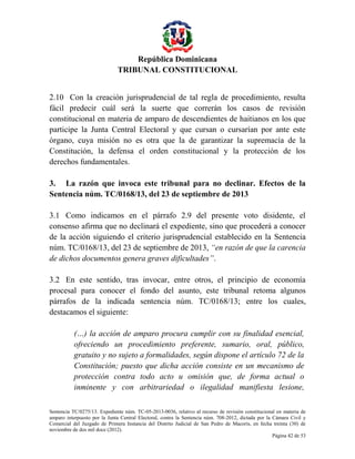 República Dominicana
TRIBUNAL CONSTITUCIONAL
2.10 Con la creación jurisprudencial de tal regla de procedimiento, resulta
fácil predecir cuál será la suerte que correrán los casos de revisión
constitucional en materia de amparo de descendientes de haitianos en los que
participe la Junta Central Electoral y que cursan o cursarían por ante este
órgano, cuya misión no es otra que la de garantizar la supremacía de la
Constitución, la defensa el orden constitucional y la protección de los
derechos fundamentales.
3. La razón que invoca este tribunal para no declinar. Efectos de la
Sentencia núm. TC/0168/13, del 23 de septiembre de 2013
3.1 Como indicamos en el párrafo 2.9 del presente voto disidente, el
consenso afirma que no declinará el expediente, sino que procederá a conocer
de la acción siguiendo el criterio jurisprudencial establecido en la Sentencia
núm. TC/0168/13, del 23 de septiembre de 2013, “en razón de que la carencia
de dichos documentos genera graves dificultades”.
3.2 En este sentido, tras invocar, entre otros, el principio de economía
procesal para conocer el fondo del asunto, este tribunal retoma algunos
párrafos de la indicada sentencia núm. TC/0168/13; entre los cuales,
destacamos el siguiente:
(…) la acción de amparo procura cumplir con su finalidad esencial,
ofreciendo un procedimiento preferente, sumario, oral, público,
gratuito y no sujeto a formalidades, según dispone el artículo 72 de la
Constitución; puesto que dicha acción consiste en un mecanismo de
protección contra todo acto u omisión que, de forma actual o
inminente y con arbitrariedad o ilegalidad manifiesta lesione,
Sentencia TC/0275/13. Expediente núm. TC-05-2013-0036, relativo al recurso de revisión constitucional en materia de
amparo interpuesto por la Junta Central Electoral, contra la Sentencia núm. 708-2012, dictada por la Cámara Civil y
Comercial del Juzgado de Primera Instancia del Distrito Judicial de San Pedro de Macorís, en fecha treinta (30) de
noviembre de dos mil doce (2012).
Página 42 de 53

 