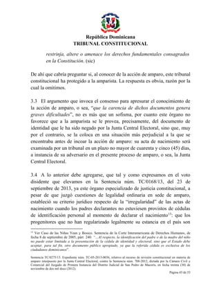 República Dominicana
TRIBUNAL CONSTITUCIONAL
restrinja, altere o amenace los derechos fundamentales consagrados
en la Constitución. (sic)
De ahí que cabría preguntar si, al conocer de la acción de amparo, este tribunal
constitucional ha protegido a la amparista. La respuesta es obvia, razón por la
cual la omitimos.
3.3 El argumento que invoca el consenso para apresurar el conocimiento de
la acción de amparo, o sea, “que la carencia de dichos documentos genera
graves dificultades”, no es más que un sofisma, por cuanto este órgano no
favorece que a la amparista se le provea, precisamente, del documento de
identidad que le ha sido negado por la Junta Central Electoral, sino que, muy
por el contrario, se la coloca en una situación más perjudicial a la que se
encontraba antes de incoar la acción de amparo: su acta de nacimiento será
examinada por un tribunal en un plazo no mayor de cuarenta y cinco (45) días,
a instancia de su adversario en el presente proceso de amparo, o sea, la Junta
Central Electoral.
3.4 A lo anterior debe agregarse, que tal y como expresamos en el voto
disidente que elevamos en la Sentencia núm. TC/0168/13, del 23 de
septiembre de 2013, ya este órgano especializado de justicia constitucional, a
pesar de que juzgó cuestiones de legalidad ordinaria en sede de amparo,
estableció su criterio jurídico respecto de la “irregularidad” de las actas de
nacimiento cuando los padres declarantes no estuviesen provistos de cédulas
de identificación personal al momento de declarar el nacimiento 13: que los
progenitores que no han regularizado legalmente su estancia en el país son
13

Ver Caso de las Niñas Yean y Bosico. Sentencia de la Corte Interamericana de Derechos Humanos, de
fecha 8 de septiembre de 2005, párr. 240: “…Al respecto, la identificación del padre o de la madre del niño
no puede estar limitada a la presentación de la cédula de identidad y electoral, sino que el Estado debe
aceptar, para tal fin, otro documento público apropiado, ya que la referida cédula es exclusiva de los
ciudadanos dominicanos”.
Sentencia TC/0275/13. Expediente núm. TC-05-2013-0036, relativo al recurso de revisión constitucional en materia de
amparo interpuesto por la Junta Central Electoral, contra la Sentencia núm. 708-2012, dictada por la Cámara Civil y
Comercial del Juzgado de Primera Instancia del Distrito Judicial de San Pedro de Macorís, en fecha treinta (30) de
noviembre de dos mil doce (2012).
Página 43 de 53

 