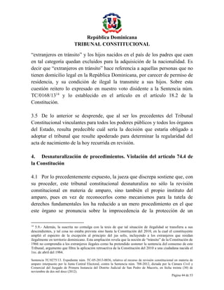 República Dominicana
TRIBUNAL CONSTITUCIONAL
“extranjeros en tránsito” y los hijos nacidos en el país de los padres que caen
en tal categoría quedan excluidos para la adquisición de la nacionalidad. Es
decir que “extranjeros en tránsito” hace referencia a aquellas personas que no
tienen domicilio legal en la República Dominicana, por carecer de permiso de
residencia, y su condición de ilegal la transmite a sus hijos. Sobre esta
cuestión reitero lo expresado en nuestro voto disidente a la Sentencia núm.
TC/0168/1314 y lo establecido en el artículo en el artículo 18.2 de la
Constitución.
3.5 De lo anterior se desprende, que al ser los precedentes del Tribunal
Constitucional vinculantes para todos los poderes públicos y todos los órganos
del Estado, resulta predecible cuál sería la decisión que estaría obligado a
adoptar el tribunal que resulte apoderado para determinar la regularidad del
acta de nacimiento de la hoy recurrida en revisión.
4. Desnaturalización de procedimientos. Violación del artículo 74.4 de
la Constitución
4.1 Por lo precedentemente expuesto, la jueza que discrepa sostiene que, con
su proceder, este tribunal constitucional desnaturaliza no sólo la revisión
constitucional en materia de amparo, sino también el propio instituto del
amparo, pues en vez de reconocerlos como mecanismos para la tutela de
derechos fundamentales los ha reducido a un mero procedimiento en el que
este órgano se pronuncia sobre la improcedencia de la protección de un
14

5.9.- Además, la suscrita no comulga con la tesis de que tal situación de ilegalidad se transfiera a sus
descendientes, y tal cosa no estaba prevista sino hasta la Constitución del 2010, en la cual el constituyente
amplió el espectro de la excepción al principio del jus solis, incluyendo a los extranjeros que residan
ilegalmente en territorio dominicano. Esta ampliación revela que la noción de “tránsito” de la Constitución de
1966 no comprendía a los extranjeros ilegales como ha pretendido sostener la sentencia del consenso de este
Tribunal, argumento que filtra la aplicación retroactiva de la Constitución del 2010 a una ciudadana nacida el
1ro. de abril del 1984.
Sentencia TC/0275/13. Expediente núm. TC-05-2013-0036, relativo al recurso de revisión constitucional en materia de
amparo interpuesto por la Junta Central Electoral, contra la Sentencia núm. 708-2012, dictada por la Cámara Civil y
Comercial del Juzgado de Primera Instancia del Distrito Judicial de San Pedro de Macorís, en fecha treinta (30) de
noviembre de dos mil doce (2012).
Página 44 de 53

 