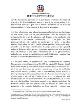 República Dominicana
TRIBUNAL CONSTITUCIONAL
derecho fundamental acordada por la jurisdicción ordinaria y le ordena al
adversario del desamparado que someta el acta de nacimiento atributiva de
nacionalidad dominicana por ante el tribunal competente en un plazo de
cuarenta y cinco (45) días para que se determine su regularidad.
4.2 Con tal proceder, este tribunal constitucional extralimita sus facultades
en esta materia, dado que “el juez constitucional limita su actuación a la
comprobación de si en la aplicación del derecho se ha producido una
vulneración a un derecho constitucional (…)15”. El papel del juez
constitucional en esta materia es reestablecer la lesión a derechos
fundamentales o impedir que la conculcación se produzca, función que no se
extiende a la de crear procedimientos ni juzgar cuestiones de legalidad
ordinaria. Reiteramos lo expresado en nuestro voto disidente a la Sentencia
núm. TC/0168/13: lo que debió determinarse era si los procedimientos
utilizados para negarle la expedición de su cédula de identidad y electoral han
violentado los derechos fundamentales de la reclamante.
4.3 En igual sentido, se pronunció la Corte Interamericana de Derechos
Humanos, en su opinión consultiva OC-8/87, del treinta (30) de enero de mil
novecientos ochenta y siete (1987), cuando establece que el texto citado (art.
25.1) es una disposición de carácter general que recoge la institución
procesal del amparo, entendido como el procedimiento judicial sencillo y
breve que tiene por objeto la tutela de todos los derechos reconocidos por las
constituciones y leyes de los Estados Partes y por la Convención. Más
recientemente, la Comisión Interamericana de Derechos Humanos, en su visita
in loco a la República Dominicana, destacó en su informe preliminar: “la
Comisión destaca que toda persona tiene el derecho de contar con la
protección y las garantías judiciales, en forma accesible y eficaz, para
15

Ver Sentencia TC/0017/13, del 20 de febrero de 2013. Literal m, titulo 10, páginas 14 y 15.

Sentencia TC/0275/13. Expediente núm. TC-05-2013-0036, relativo al recurso de revisión constitucional en materia de
amparo interpuesto por la Junta Central Electoral, contra la Sentencia núm. 708-2012, dictada por la Cámara Civil y
Comercial del Juzgado de Primera Instancia del Distrito Judicial de San Pedro de Macorís, en fecha treinta (30) de
noviembre de dos mil doce (2012).
Página 45 de 53

 