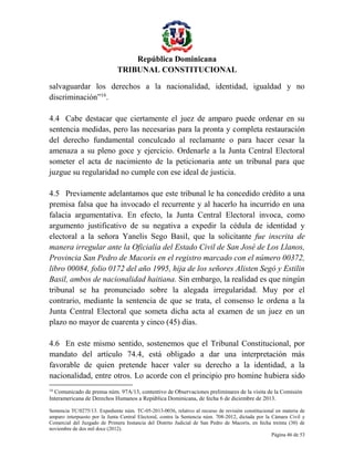 República Dominicana
TRIBUNAL CONSTITUCIONAL
salvaguardar los derechos a la nacionalidad, identidad, igualdad y no
discriminación”16.
4.4 Cabe destacar que ciertamente el juez de amparo puede ordenar en su
sentencia medidas, pero las necesarias para la pronta y completa restauración
del derecho fundamental conculcado al reclamante o para hacer cesar la
amenaza a su pleno goce y ejercicio. Ordenarle a la Junta Central Electoral
someter el acta de nacimiento de la peticionaria ante un tribunal para que
juzgue su regularidad no cumple con ese ideal de justicia.
4.5 Previamente adelantamos que este tribunal le ha concedido crédito a una
premisa falsa que ha invocado el recurrente y al hacerlo ha incurrido en una
falacia argumentativa. En efecto, la Junta Central Electoral invoca, como
argumento justificativo de su negativa a expedir la cédula de identidad y
electoral a la señora Yanelis Sego Basil, que la solicitante fue inscrita de
manera irregular ante la Oficialía del Estado Civil de San José de Los Llanos,
Provincia San Pedro de Macorís en el registro marcado con el número 00372,
libro 00084, folio 0172 del año 1995, hija de los señores Alisten Segó y Estilin
Basil, ambos de nacionalidad haitiana. Sin embargo, la realidad es que ningún
tribunal se ha pronunciado sobre la alegada irregularidad. Muy por el
contrario, mediante la sentencia de que se trata, el consenso le ordena a la
Junta Central Electoral que someta dicha acta al examen de un juez en un
plazo no mayor de cuarenta y cinco (45) días.
4.6 En este mismo sentido, sostenemos que el Tribunal Constitucional, por
mandato del artículo 74.4, está obligado a dar una interpretación más
favorable de quien pretende hacer valer su derecho a la identidad, a la
nacionalidad, entre otros. Lo acorde con el principio pro homine hubiera sido
16

Comunicado de prensa núm. 97A/13, contentivo de Observaciones preliminares de la visita de la Comisión
Interamericana de Derechos Humanos a República Dominicana, de fecha 6 de diciembre de 2013.
Sentencia TC/0275/13. Expediente núm. TC-05-2013-0036, relativo al recurso de revisión constitucional en materia de
amparo interpuesto por la Junta Central Electoral, contra la Sentencia núm. 708-2012, dictada por la Cámara Civil y
Comercial del Juzgado de Primera Instancia del Distrito Judicial de San Pedro de Macorís, en fecha treinta (30) de
noviembre de dos mil doce (2012).
Página 46 de 53

 