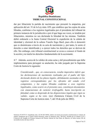 República Dominicana
TRIBUNAL CONSTITUCIONAL
dar por fehaciente la partida de nacimiento que presentó la amparista, por
aplicación del art. 31 de la Ley núm. 659, que establece que las copias de actas
libradas, conforme a los registros legalizados por el presidente del tribunal de
primera instancia de la jurisdicción o por el que haga sus veces, se tendrán por
fehacientes, mientras no sea declarada la falsedad de las mismas. También
debió ordenarle a la Junta Central Electoral la expedición de la cédula de
identidad y electoral de la señora Yanelis Sego Basil, pues ella sí demostró
que es dominicana a través de su acta de nacimiento y, por tanto, le asiste el
derecho a estar identificada y a ejercer todos los derechos que se deriven de
ello. Sin embargo, este tribunal constitucional se avoca a conocer el fondo de
la acción y no tutela los derechos fundamentales de la accionante.
4.7 Además, acerca de la validez de estas actas y del procedimiento que debe
implementarse para perseguir su anulación, ha sido juzgado por la Suprema
Corte de Justicia lo siguiente:
Considerando , que, en consecuencia, resulta imperativo inferir que
las declaraciones de nacimiento realizadas por el padre del hijo
declarado dentro de los plazos legales, debidamente asentadas en los
registros correspondientes por los oficiales del estado civil
competentes, y las copias libradas conforme a esos registros
legalizados, como ocurre en el presente caso, constituyen documentos
con enunciaciones de carácter irrefragable, hasta inscripción en
falsedad, como se desprende de las disposiciones legales que rigen su
validez, según se ha visto. (sic) (Sentencia Cámara Civil de la
Suprema Corte de Justicia núm. 7, del 10 de julio de 2002).

Sentencia TC/0275/13. Expediente núm. TC-05-2013-0036, relativo al recurso de revisión constitucional en materia de
amparo interpuesto por la Junta Central Electoral, contra la Sentencia núm. 708-2012, dictada por la Cámara Civil y
Comercial del Juzgado de Primera Instancia del Distrito Judicial de San Pedro de Macorís, en fecha treinta (30) de
noviembre de dos mil doce (2012).
Página 47 de 53

 