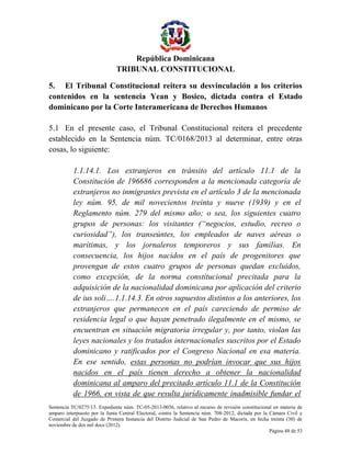 República Dominicana
TRIBUNAL CONSTITUCIONAL
5. El Tribunal Constitucional reitera su desvinculación a los criterios
contenidos en la sentencia Yean y Bosico, dictada contra el Estado
dominicano por la Corte Interamericana de Derechos Humanos
5.1 En el presente caso, el Tribunal Constitucional reitera el precedente
establecido en la Sentencia núm. TC/0168/2013 al determinar, entre otras
cosas, lo siguiente:
1.1.14.1. Los extranjeros en tránsito del artículo 11.1 de la
Constitución de 196686 corresponden a la mencionada categoría de
extranjeros no inmigrantes prevista en el artículo 3 de la mencionada
ley núm. 95, de mil novecientos treinta y nueve (1939) y en el
Reglamento núm. 279 del mismo año; o sea, los siguientes cuatro
grupos de personas: los visitantes (“negocios, estudio, recreo o
curiosidad”), los transeúntes, los empleados de naves aéreas o
marítimas, y los jornaleros temporeros y sus familias. En
consecuencia, los hijos nacidos en el país de progenitores que
provengan de estos cuatro grupos de personas quedan excluidos,
como excepción, de la norma constitucional precitada para la
adquisición de la nacionalidad dominicana por aplicación del criterio
de ius soli….1.1.14.3. En otros supuestos distintos a los anteriores, los
extranjeros que permanecen en el país careciendo de permiso de
residencia legal o que hayan penetrado ilegalmente en el mismo, se
encuentran en situación migratoria irregular y, por tanto, violan las
leyes nacionales y los tratados internacionales suscritos por el Estado
dominicano y ratificados por el Congreso Nacional en esa materia.
En ese sentido, estas personas no podrían invocar que sus hijos
nacidos en el país tienen derecho a obtener la nacionalidad
dominicana al amparo del precitado artículo 11.1 de la Constitución
de 1966, en vista de que resulta jurídicamente inadmisible fundar el
Sentencia TC/0275/13. Expediente núm. TC-05-2013-0036, relativo al recurso de revisión constitucional en materia de
amparo interpuesto por la Junta Central Electoral, contra la Sentencia núm. 708-2012, dictada por la Cámara Civil y
Comercial del Juzgado de Primera Instancia del Distrito Judicial de San Pedro de Macorís, en fecha treinta (30) de
noviembre de dos mil doce (2012).
Página 48 de 53

 