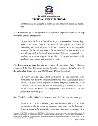 República Dominicana
TRIBUNAL CONSTITUCIONAL
nacimiento de un derecho a partir de una situación ilícita de hecho.
(sic)
5.2 Sustentado en tal interpretación el consenso sujeta la suerte de la hoy
recurrida, cuando expresa que:
La procedencia de la solicitud hecha por la recurrida, Yanelis Sego
Basil, a la Junta Central Electoral, la entrega de la cédula de
identidad y electoral, dependerá de los resultados de la investigación
en curso. En lo que concierne a la nacionalidad de sus padres, y en
caso de que ambos fueran de nacionalidad haitiana, se procedería a
verificar su estatus migratorio, es decir, si se encontraban en la
condición de extranjeros transeúntes. (sic)
5.3 Importante es recordar que en el caso de las niñas Yean y Bosico,
sentencia de la Corte Interamericana de Derechos Humanos, de fecha ocho (8)
de septiembre de dos mil cinco (2005), párr. 157, se determinó:
La Corte observa que, para considerar a una persona como
transeúnte o en tránsito, independientemente de la clasificación que se
utilice, el Estado debe respetar un límite temporal razonable, y ser
coherente con el hecho de que un extranjero que desarrolla vínculos
en un Estado no puede ser equiparado a un transeúnte o a una
persona en tránsito. (sic)
5.4 También estableció la Corte Interamericana de Derechos Humanos que:
De acuerdo con lo señalado, y en consideración del derecho a la
nacionalidad de los hijos de personas migrantes en la República
Dominicana en relación con la norma constitucional pertinente y los
Sentencia TC/0275/13. Expediente núm. TC-05-2013-0036, relativo al recurso de revisión constitucional en materia de
amparo interpuesto por la Junta Central Electoral, contra la Sentencia núm. 708-2012, dictada por la Cámara Civil y
Comercial del Juzgado de Primera Instancia del Distrito Judicial de San Pedro de Macorís, en fecha treinta (30) de
noviembre de dos mil doce (2012).
Página 49 de 53

 